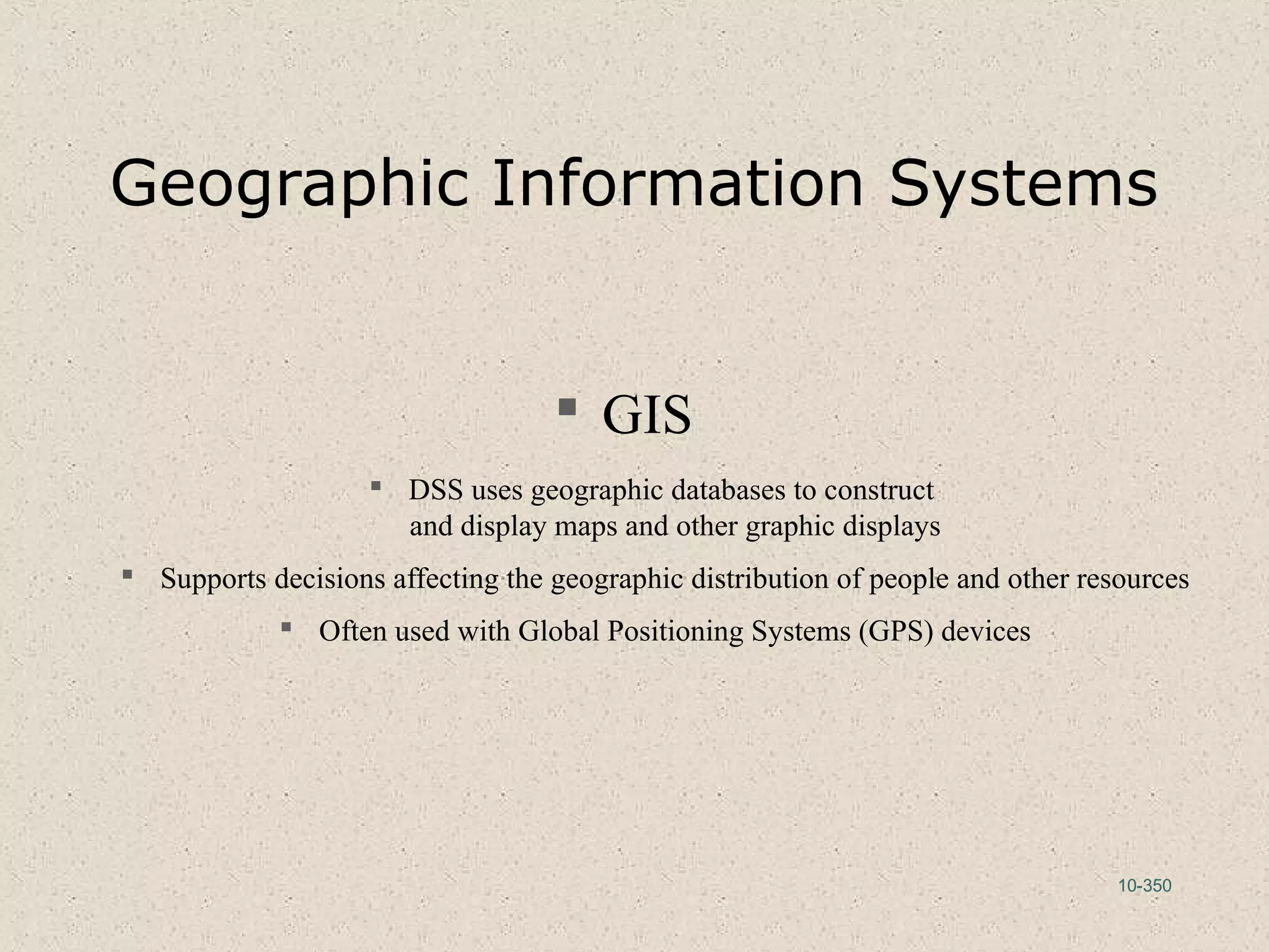 10-350
Geographic Information Systems
 GIS
 DSS uses geographic databases to construct
and display maps and other graphic displays
 Supports decisions affecting the geographic distribution of people and other resources
 Often used with Global Positioning Systems (GPS) devices
 