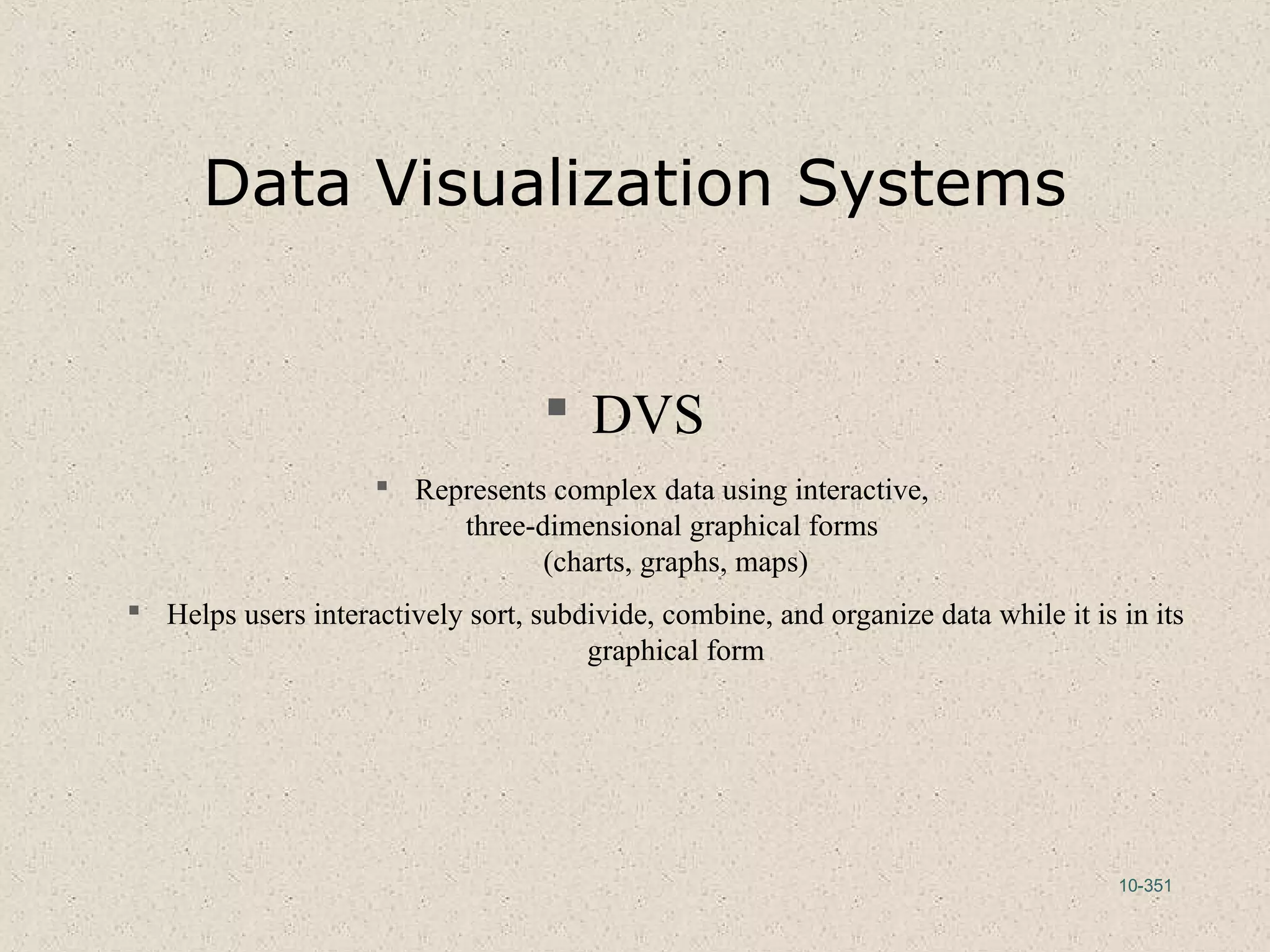 10-351
Data Visualization Systems
 DVS
 Represents complex data using interactive,
three-dimensional graphical forms
(charts, graphs, maps)
 Helps users interactively sort, subdivide, combine, and organize data while it is in its
graphical form
 