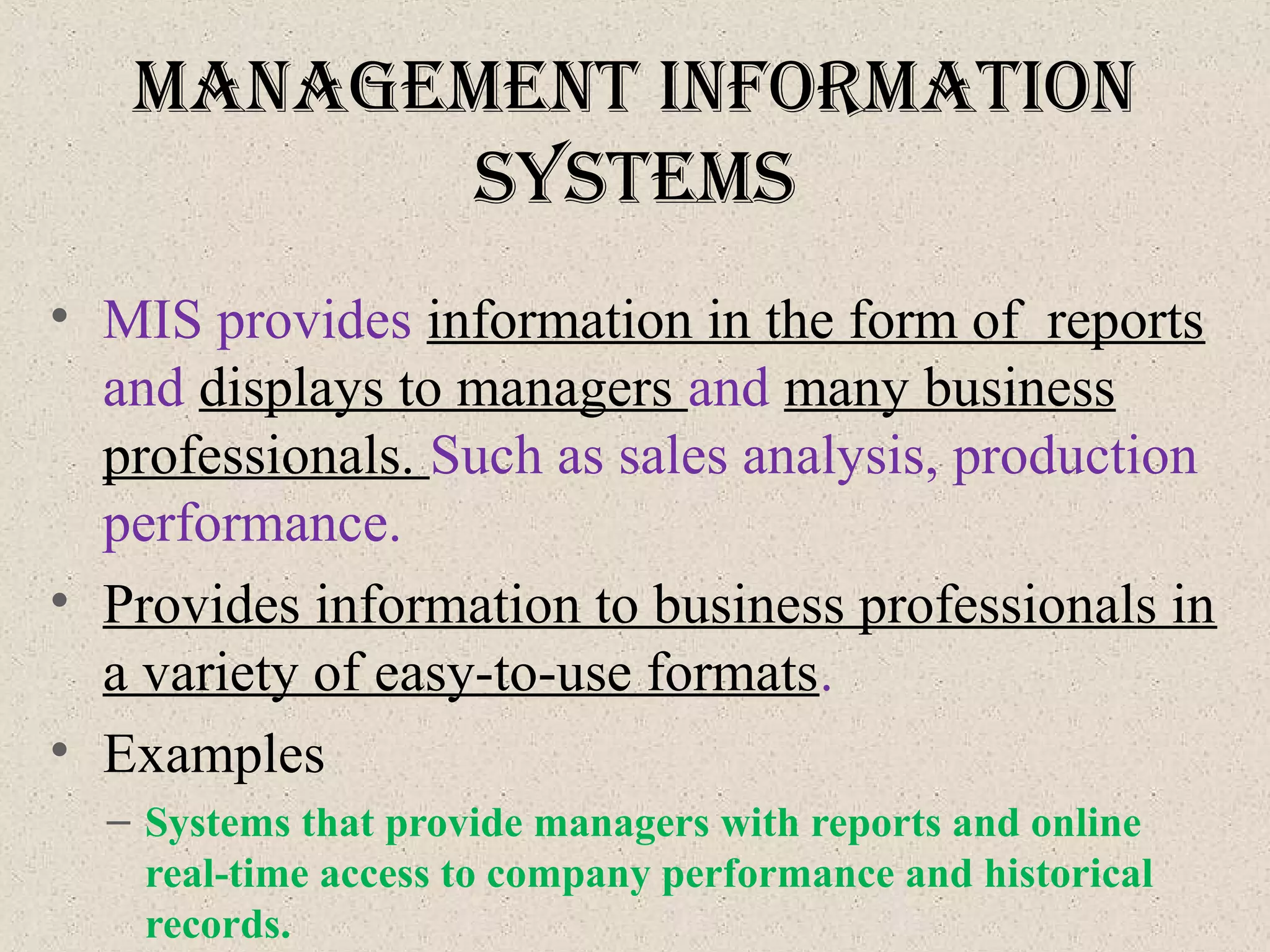 ManageMent InforMatIon
SySteMS
• MIS provides information in the form of reports
and displays to managers and many business
professionals. Such as sales analysis, production
performance.
• Provides information to business professionals in
a variety of easy-to-use formats.
• Examples
– Systems that provide managers with reports and online
real-time access to company performance and historical
records.
 
