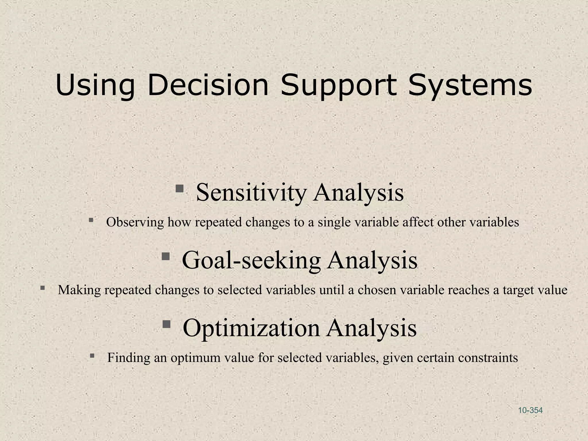 10-354
Using Decision Support Systems
 Sensitivity Analysis
 Observing how repeated changes to a single variable affect other variables
 Goal-seeking Analysis
 Making repeated changes to selected variables until a chosen variable reaches a target value
 Optimization Analysis
 Finding an optimum value for selected variables, given certain constraints
 
