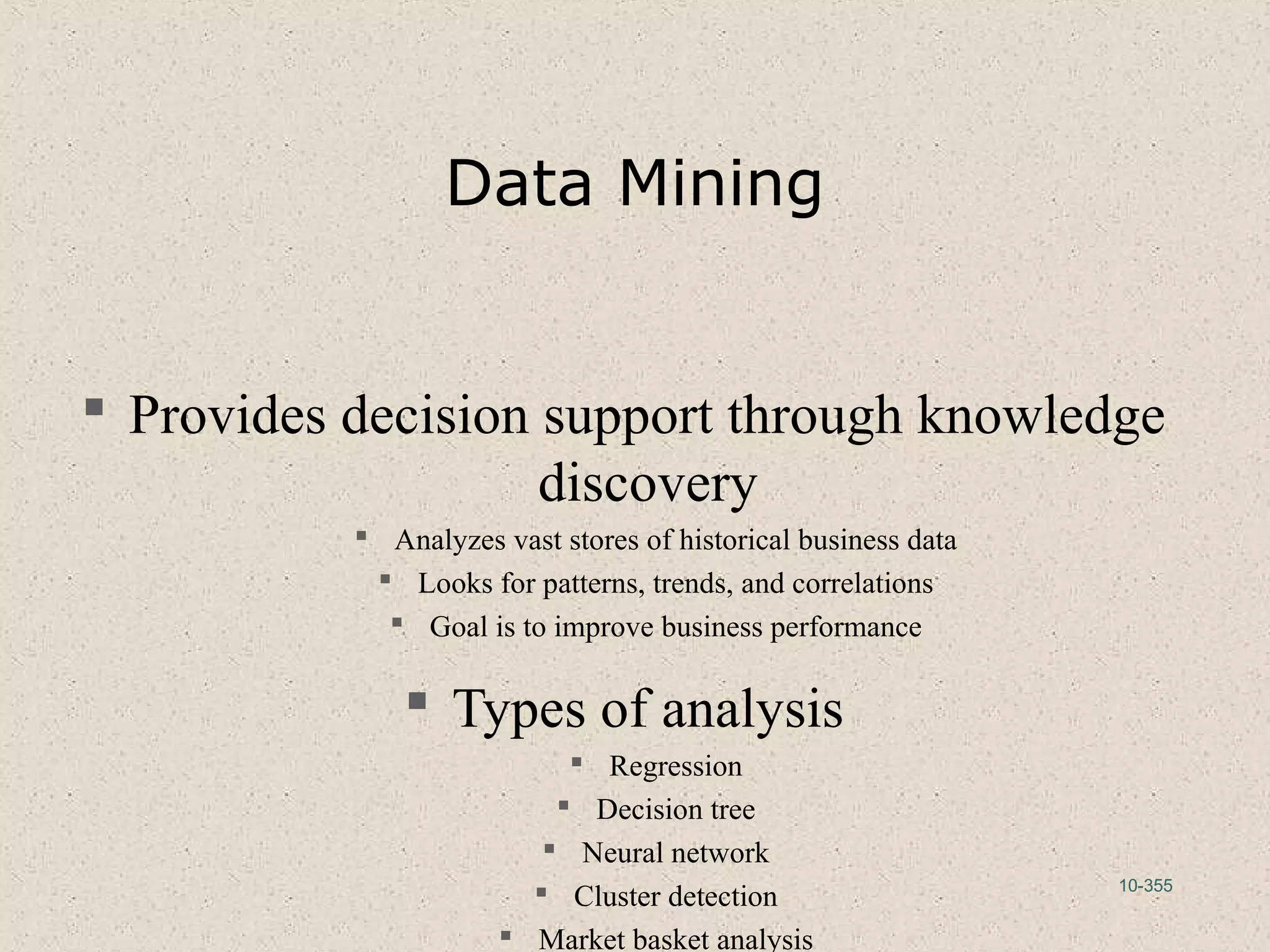 10-355
Data Mining
 Provides decision support through knowledge
discovery
 Analyzes vast stores of historical business data
 Looks for patterns, trends, and correlations
 Goal is to improve business performance
 Types of analysis
 Regression
 Decision tree
 Neural network
 Cluster detection
 Market basket analysis
 