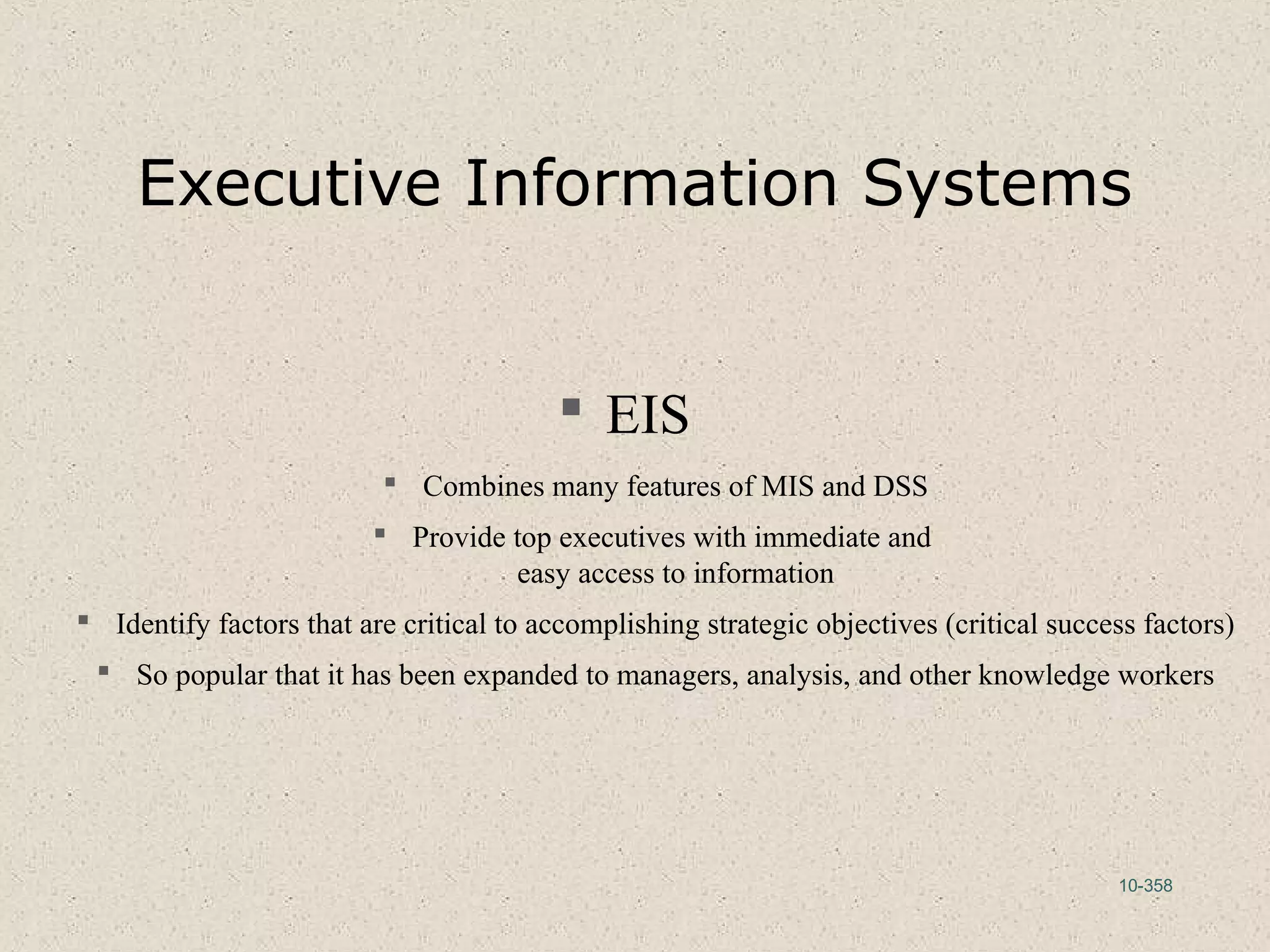 10-358
Executive Information Systems
 EIS
 Combines many features of MIS and DSS
 Provide top executives with immediate and
easy access to information
 Identify factors that are critical to accomplishing strategic objectives (critical success factors)
 So popular that it has been expanded to managers, analysis, and other knowledge workers
 