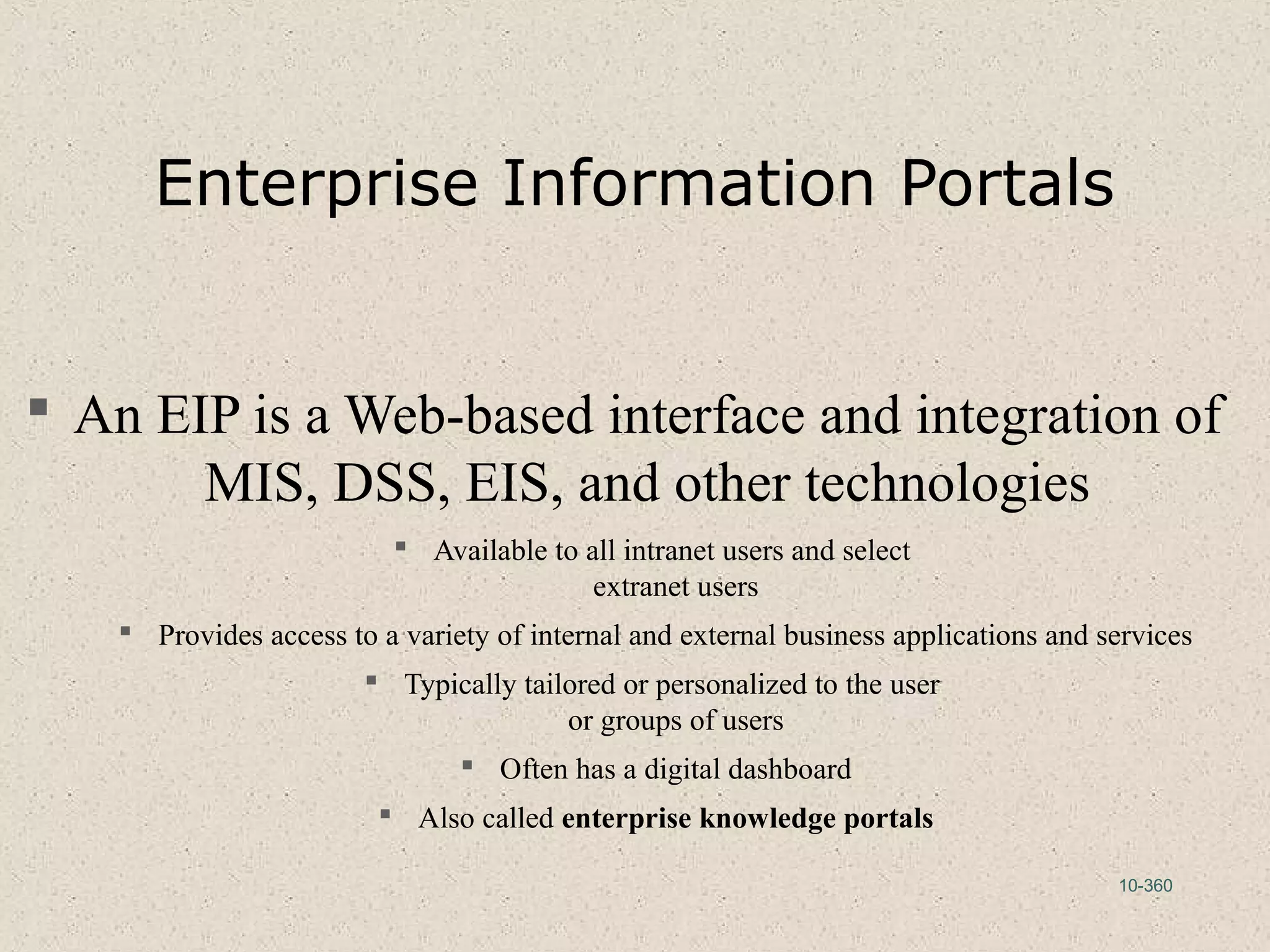 10-360
Enterprise Information Portals
 An EIP is a Web-based interface and integration of
MIS, DSS, EIS, and other technologies
 Available to all intranet users and select
extranet users
 Provides access to a variety of internal and external business applications and services
 Typically tailored or personalized to the user
or groups of users
 Often has a digital dashboard
 Also called enterprise knowledge portals
 