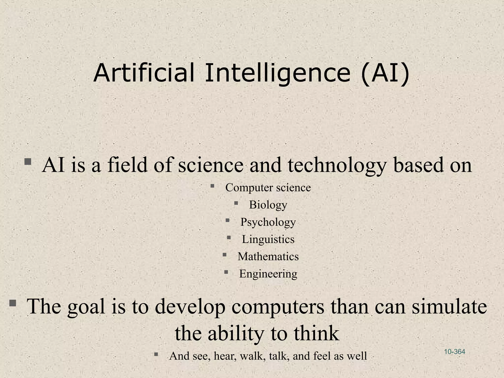 10-364
Artificial Intelligence (AI)
 AI is a field of science and technology based on
 Computer science
 Biology
 Psychology
 Linguistics
 Mathematics
 Engineering
 The goal is to develop computers than can simulate
the ability to think
 And see, hear, walk, talk, and feel as well
 