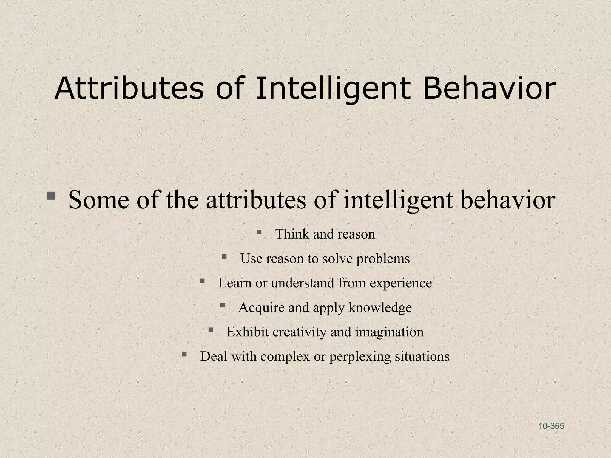 10-365
Attributes of Intelligent Behavior
 Some of the attributes of intelligent behavior
 Think and reason
 Use reason to solve problems
 Learn or understand from experience
 Acquire and apply knowledge
 Exhibit creativity and imagination
 Deal with complex or perplexing situations
 