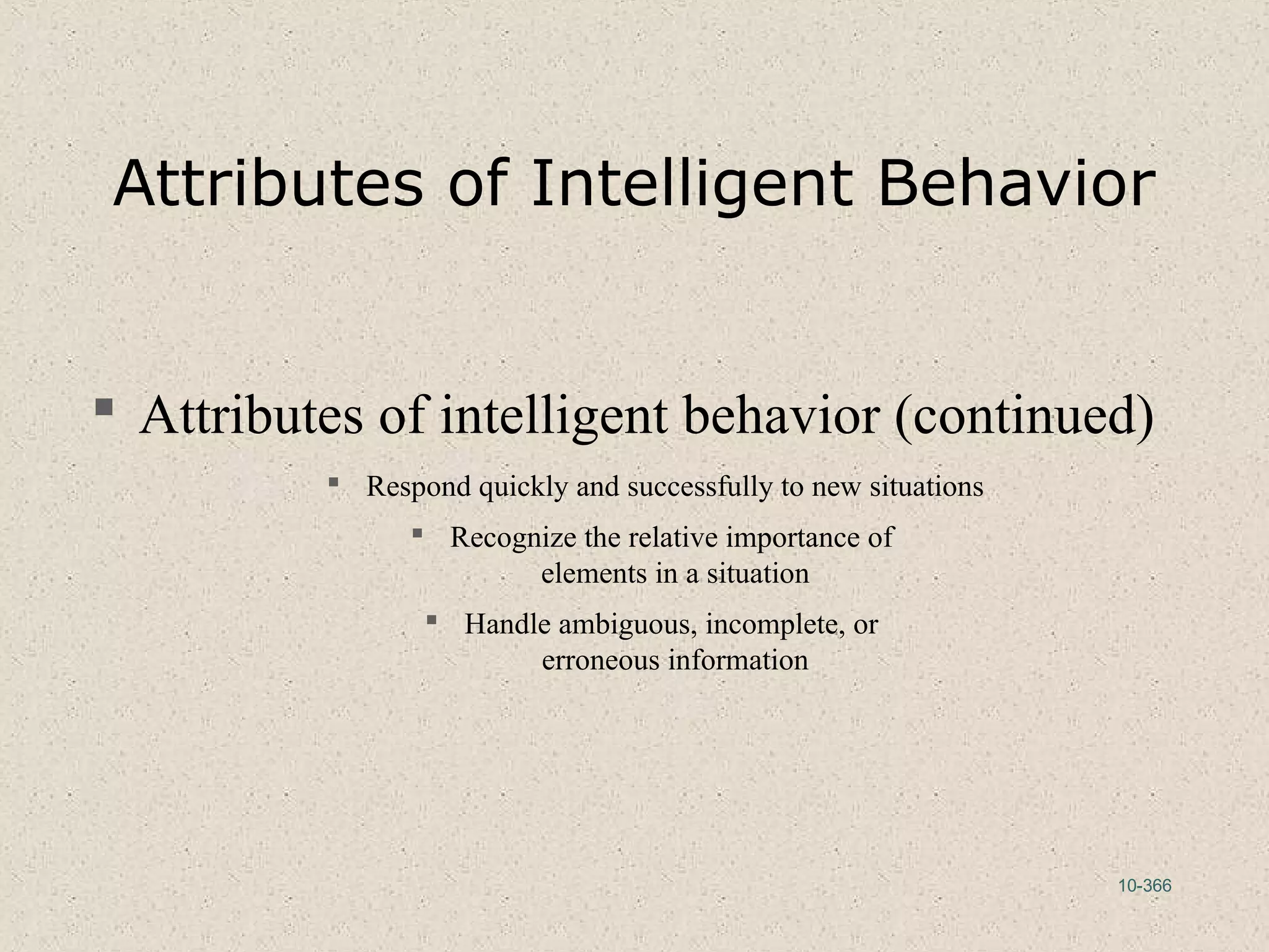 10-366
Attributes of Intelligent Behavior
 Attributes of intelligent behavior (continued)
 Respond quickly and successfully to new situations
 Recognize the relative importance of
elements in a situation
 Handle ambiguous, incomplete, or
erroneous information
 