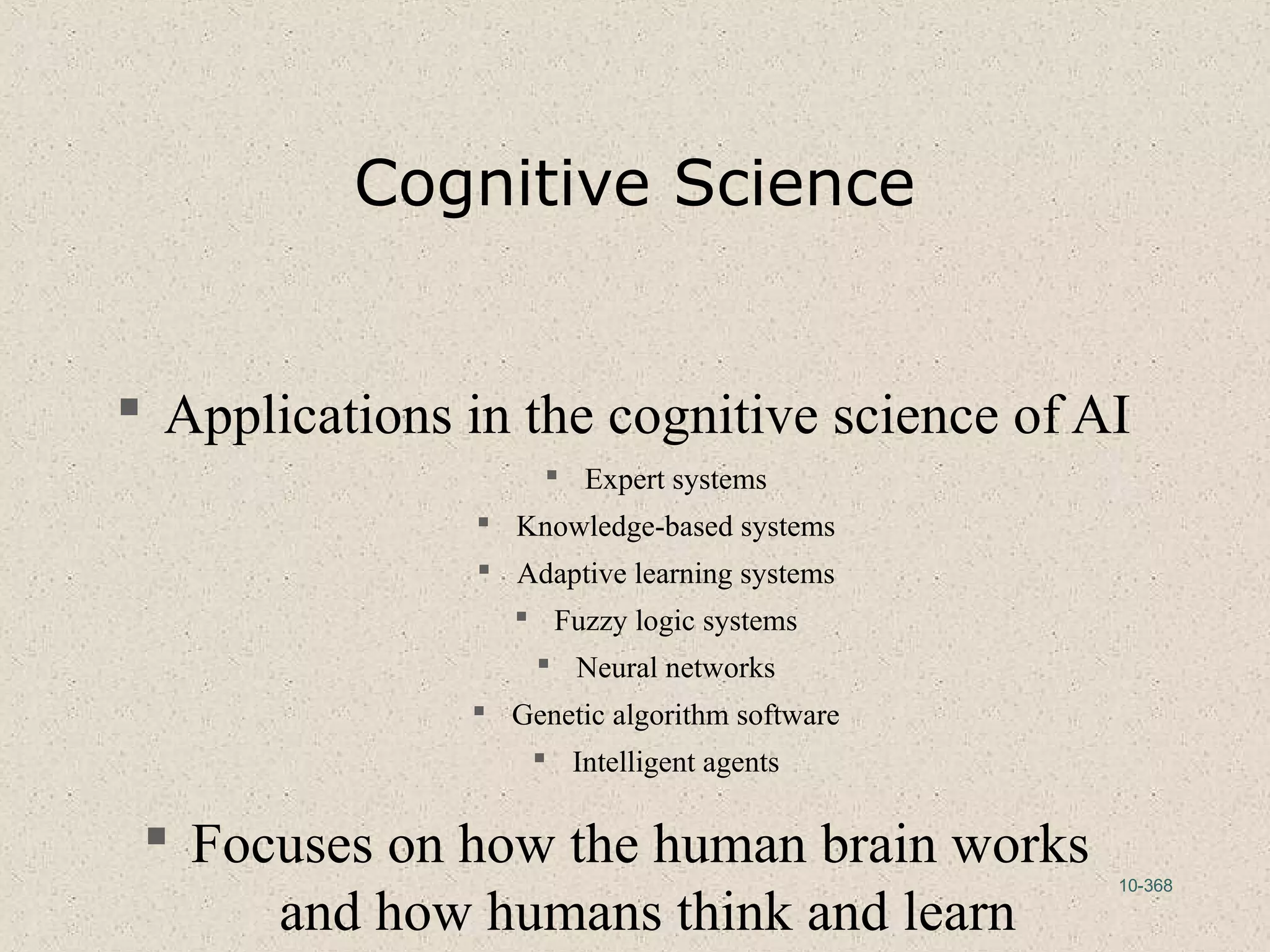 10-368
Cognitive Science
 Applications in the cognitive science of AI
 Expert systems
 Knowledge-based systems
 Adaptive learning systems
 Fuzzy logic systems
 Neural networks
 Genetic algorithm software
 Intelligent agents
 Focuses on how the human brain works
and how humans think and learn
 