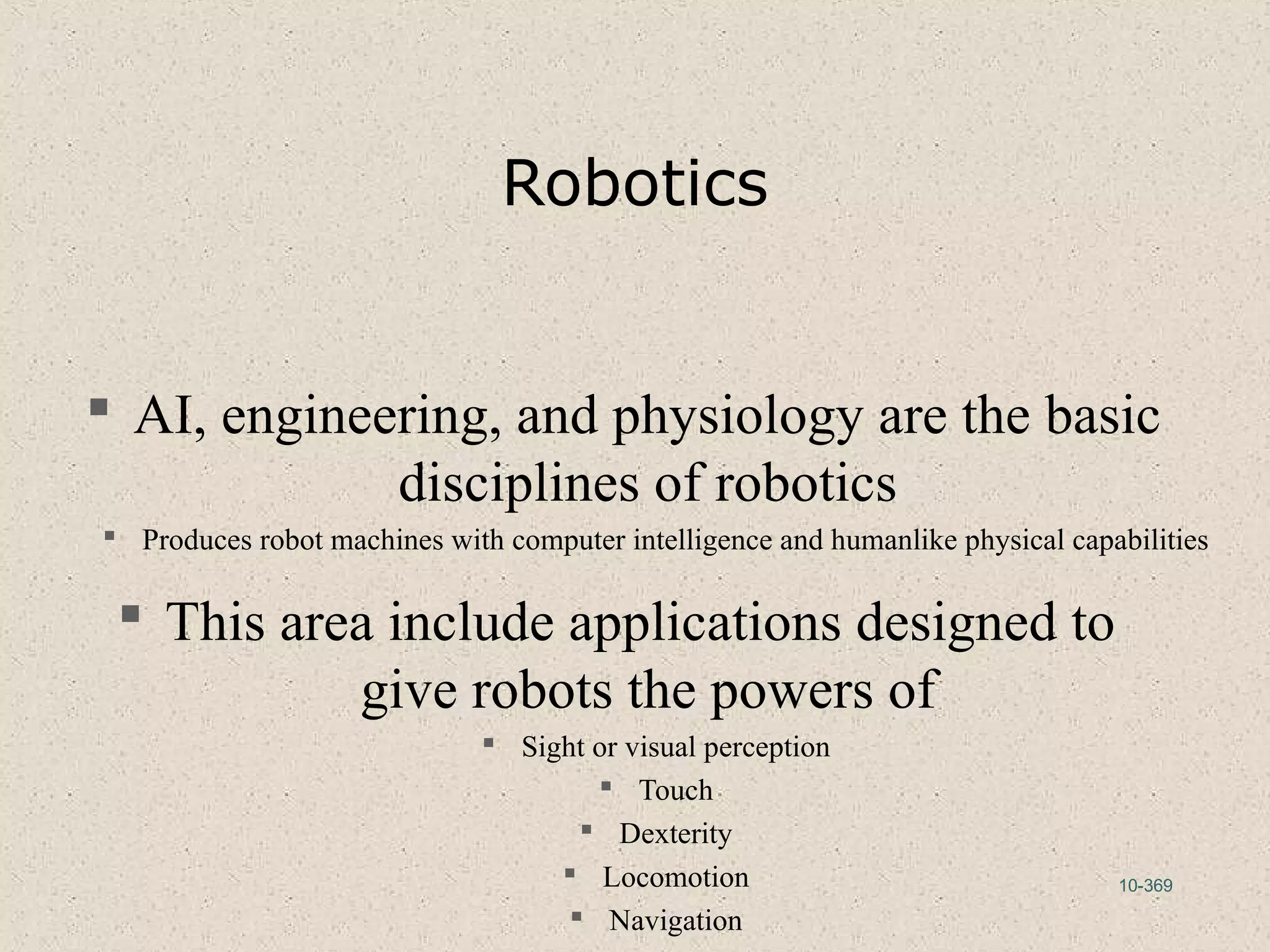 10-369
Robotics
 AI, engineering, and physiology are the basic
disciplines of robotics
 Produces robot machines with computer intelligence and humanlike physical capabilities
 This area include applications designed to
give robots the powers of
 Sight or visual perception
 Touch
 Dexterity
 Locomotion
 Navigation
 