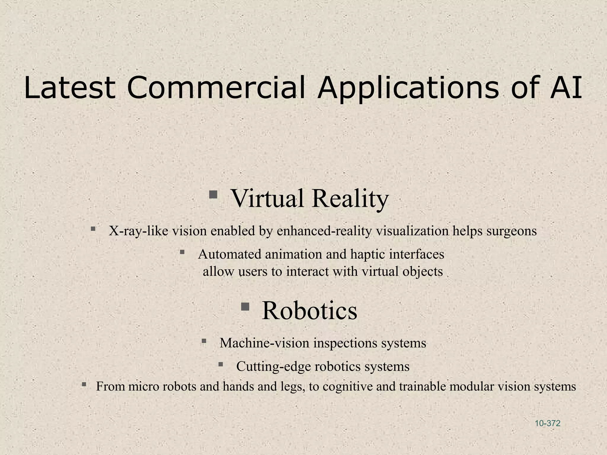 10-372
Latest Commercial Applications of AI
 Virtual Reality
 X-ray-like vision enabled by enhanced-reality visualization helps surgeons
 Automated animation and haptic interfaces
allow users to interact with virtual objects
 Robotics
 Machine-vision inspections systems
 Cutting-edge robotics systems
 From micro robots and hands and legs, to cognitive and trainable modular vision systems
 