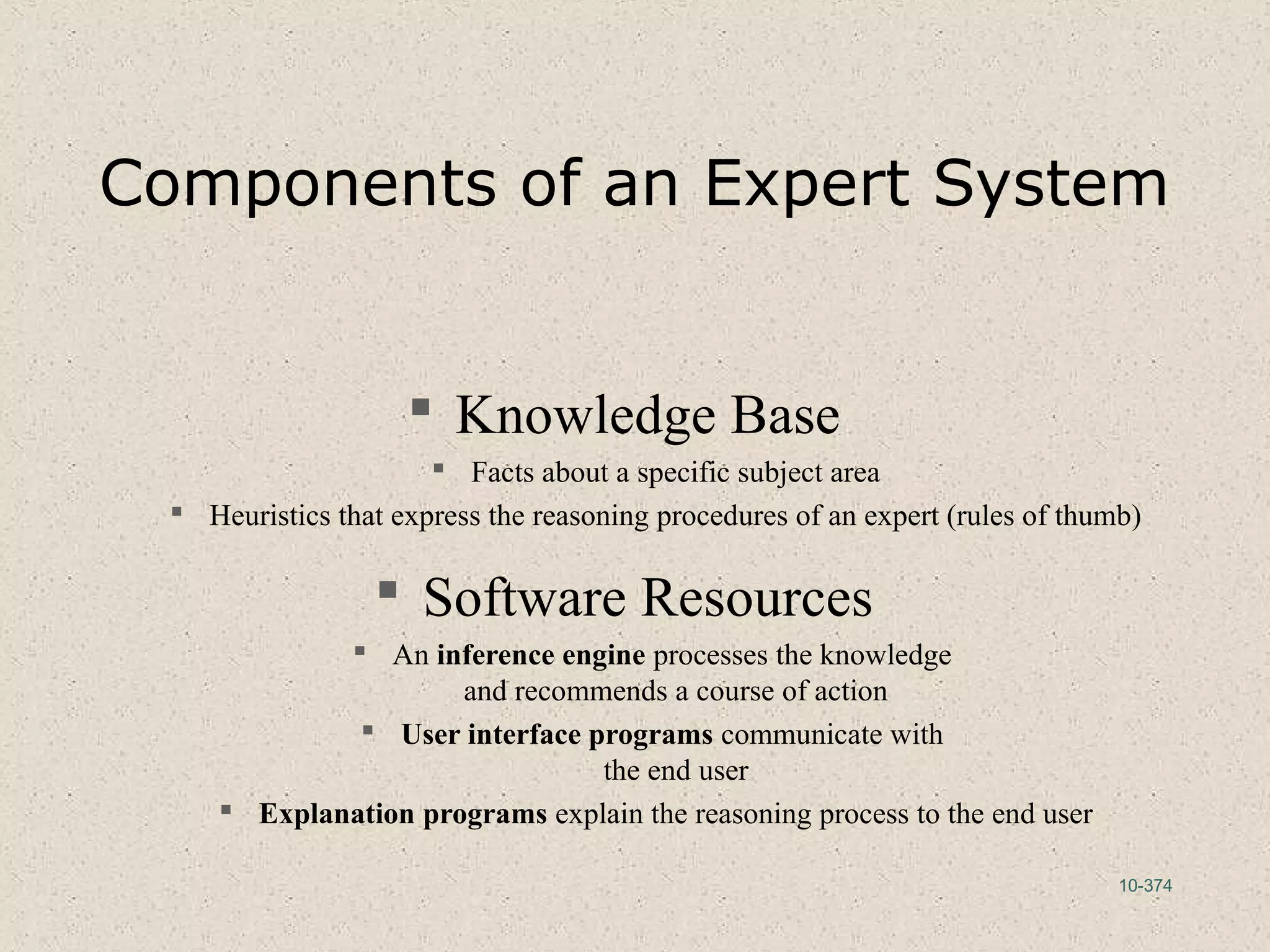 10-374
Components of an Expert System
 Knowledge Base
 Facts about a specific subject area
 Heuristics that express the reasoning procedures of an expert (rules of thumb)
 Software Resources
 An inference engine processes the knowledge
and recommends a course of action
 User interface programs communicate with
the end user
 Explanation programs explain the reasoning process to the end user
 