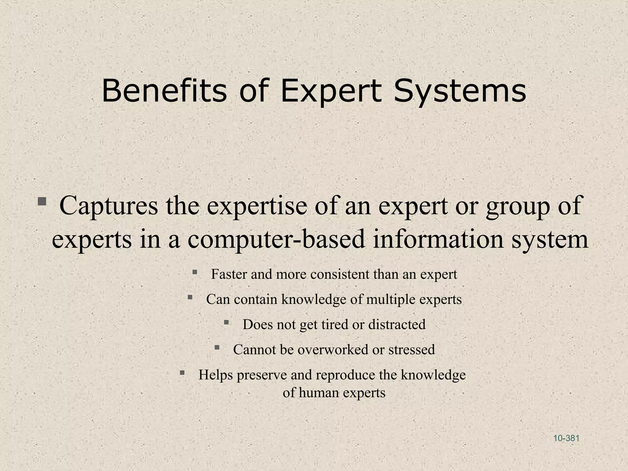 10-381
Benefits of Expert Systems
 Captures the expertise of an expert or group of
experts in a computer-based information system
 Faster and more consistent than an expert
 Can contain knowledge of multiple experts
 Does not get tired or distracted
 Cannot be overworked or stressed
 Helps preserve and reproduce the knowledge
of human experts
 