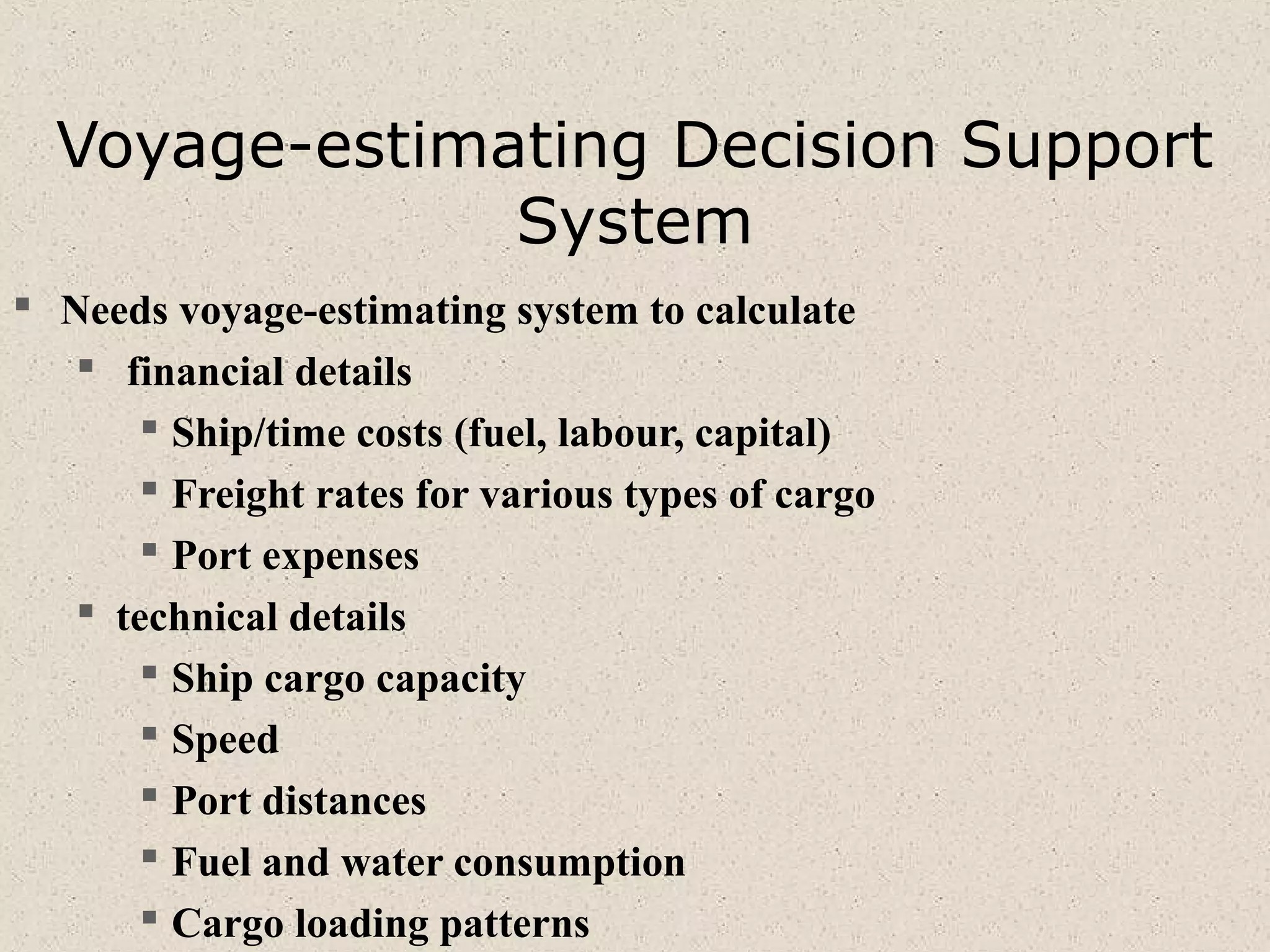 Voyage-estimating Decision Support
System
 Needs voyage-estimating system to calculate
 financial details
 Ship/time costs (fuel, labour, capital)
 Freight rates for various types of cargo
 Port expenses
 technical details
 Ship cargo capacity
 Speed
 Port distances
 Fuel and water consumption
 Cargo loading patterns
 