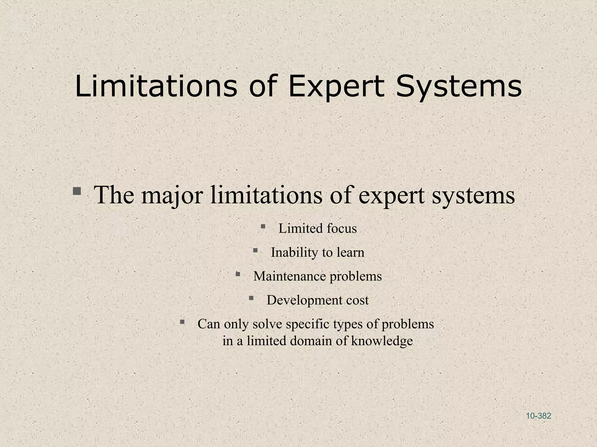 10-382
Limitations of Expert Systems
 The major limitations of expert systems
 Limited focus
 Inability to learn
 Maintenance problems
 Development cost
 Can only solve specific types of problems
in a limited domain of knowledge
 