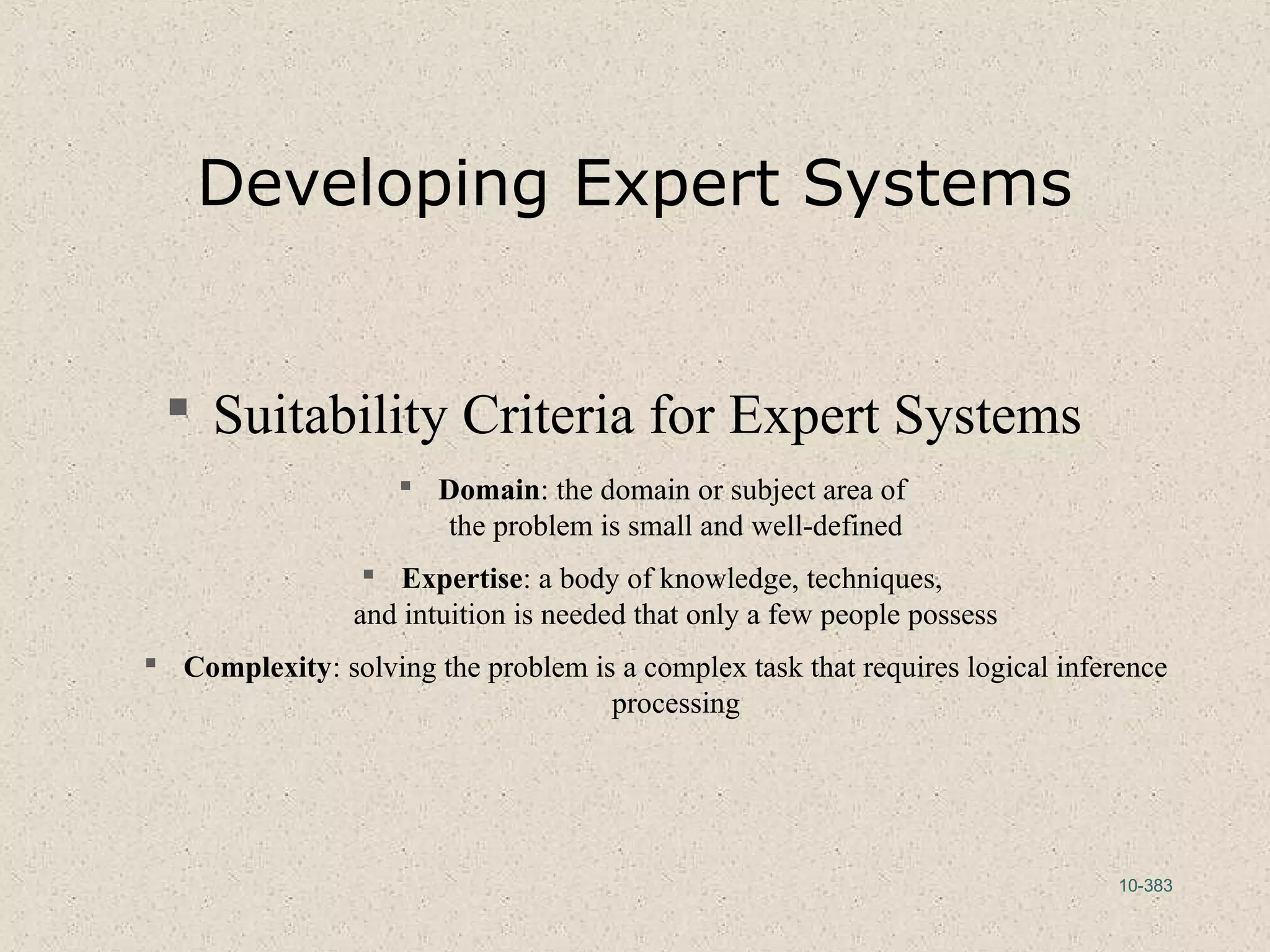 10-383
Developing Expert Systems
 Suitability Criteria for Expert Systems
 Domain: the domain or subject area of
the problem is small and well-defined
 Expertise: a body of knowledge, techniques,
and intuition is needed that only a few people possess
 Complexity: solving the problem is a complex task that requires logical inference
processing
 