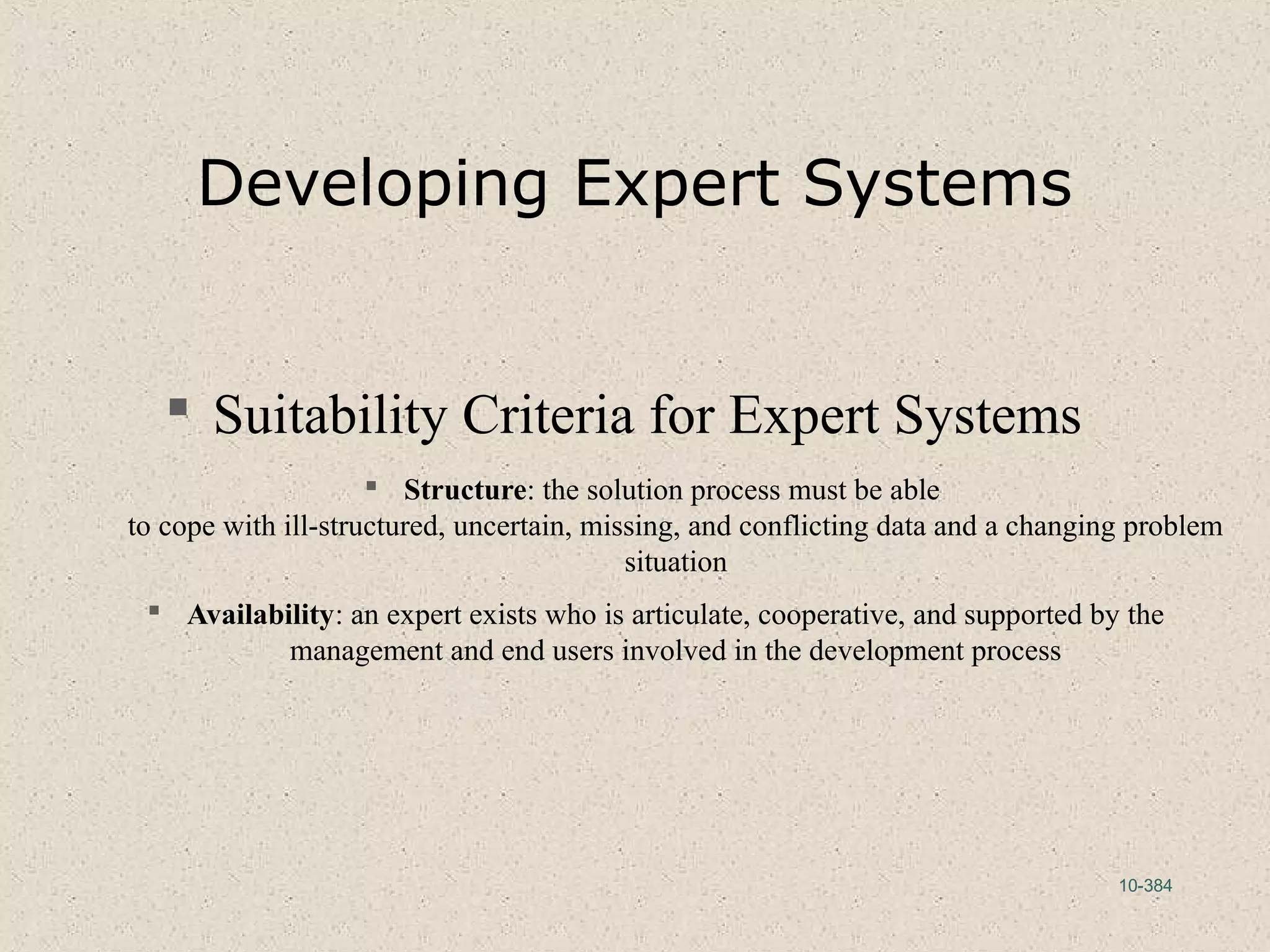 10-384
Developing Expert Systems
 Suitability Criteria for Expert Systems
 Structure: the solution process must be able
to cope with ill-structured, uncertain, missing, and conflicting data and a changing problem
situation
 Availability: an expert exists who is articulate, cooperative, and supported by the
management and end users involved in the development process
 