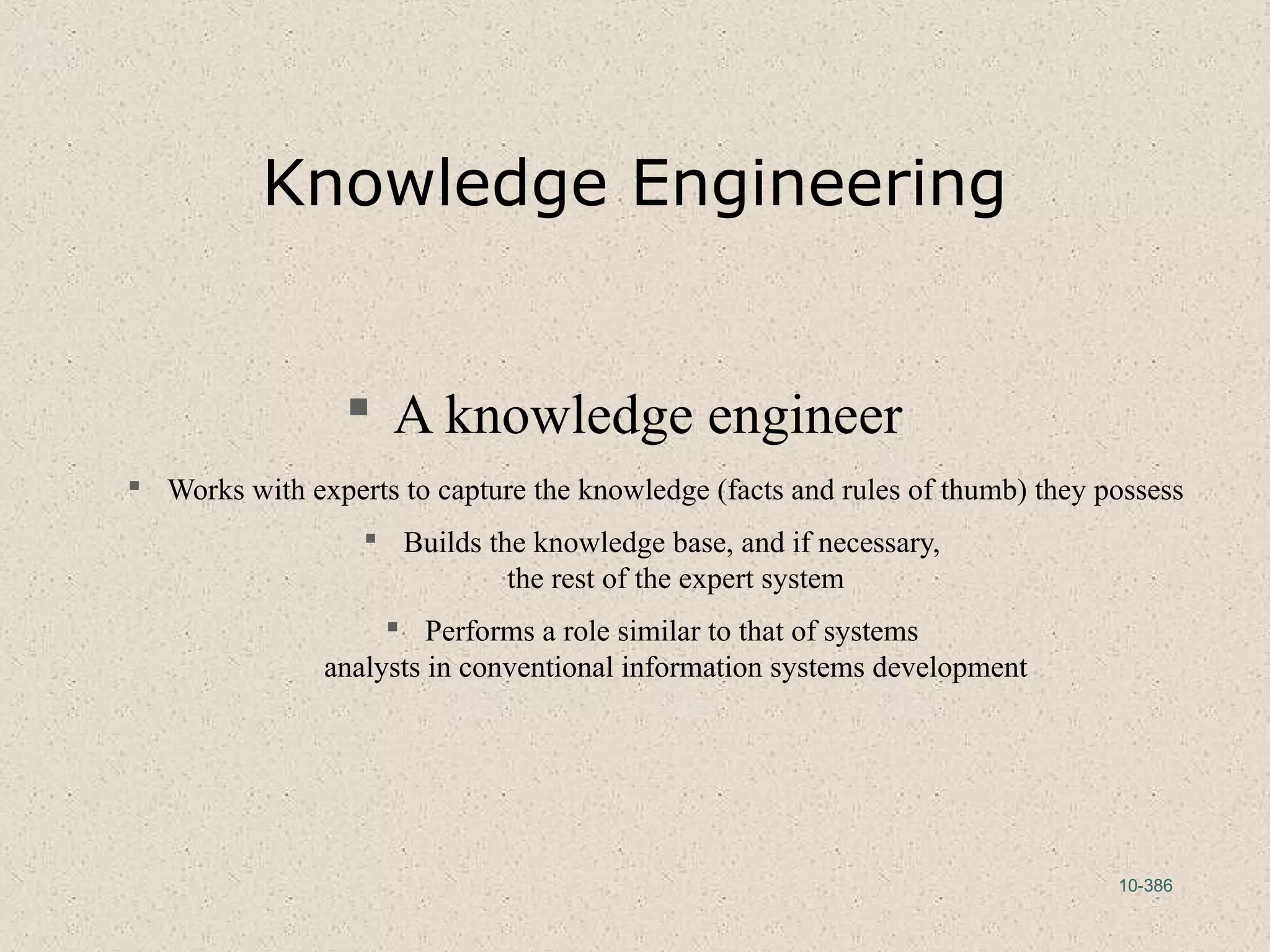 10-386
Knowledge Engineering
 A knowledge engineer
 Works with experts to capture the knowledge (facts and rules of thumb) they possess
 Builds the knowledge base, and if necessary,
the rest of the expert system
 Performs a role similar to that of systems
analysts in conventional information systems development
 