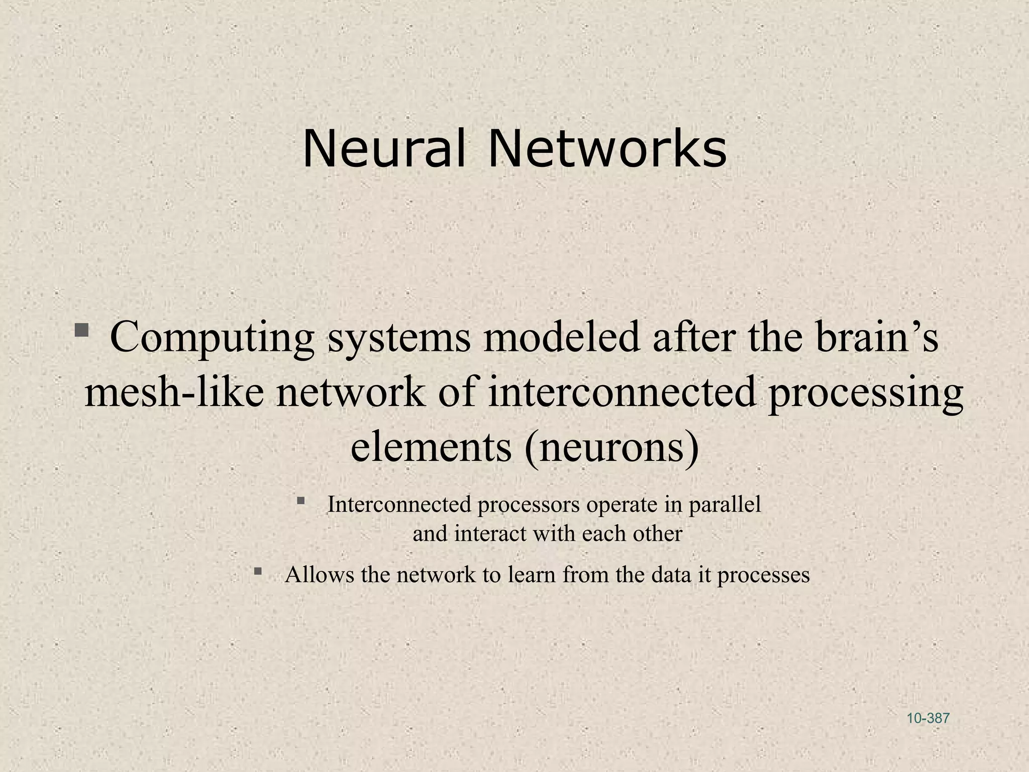 10-387
Neural Networks
 Computing systems modeled after the brain’s
mesh-like network of interconnected processing
elements (neurons)
 Interconnected processors operate in parallel
and interact with each other
 Allows the network to learn from the data it processes
 