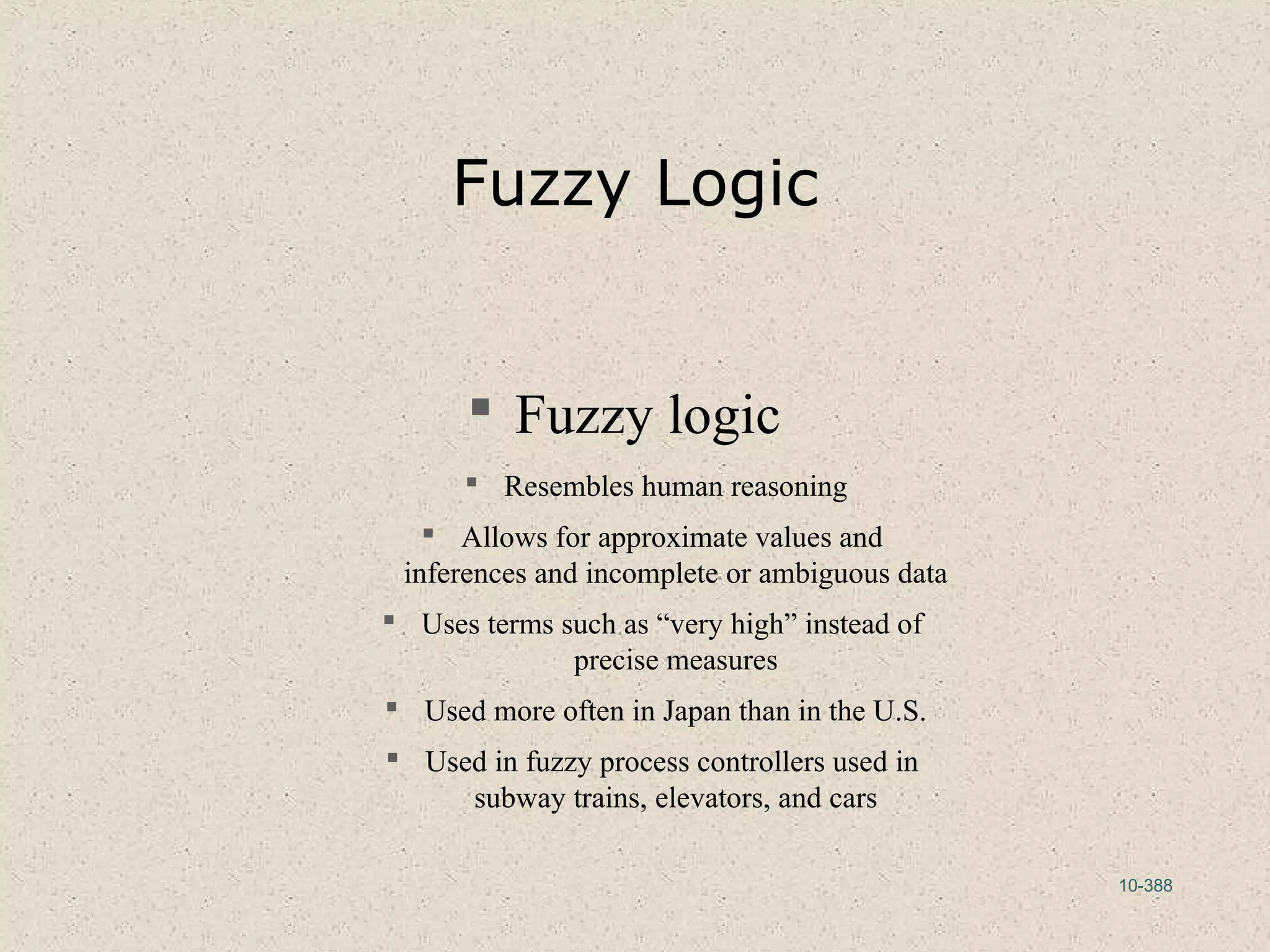 10-388
Fuzzy Logic
 Fuzzy logic
 Resembles human reasoning
 Allows for approximate values and
inferences and incomplete or ambiguous data
 Uses terms such as “very high” instead of
precise measures
 Used more often in Japan than in the U.S.
 Used in fuzzy process controllers used in
subway trains, elevators, and cars
 