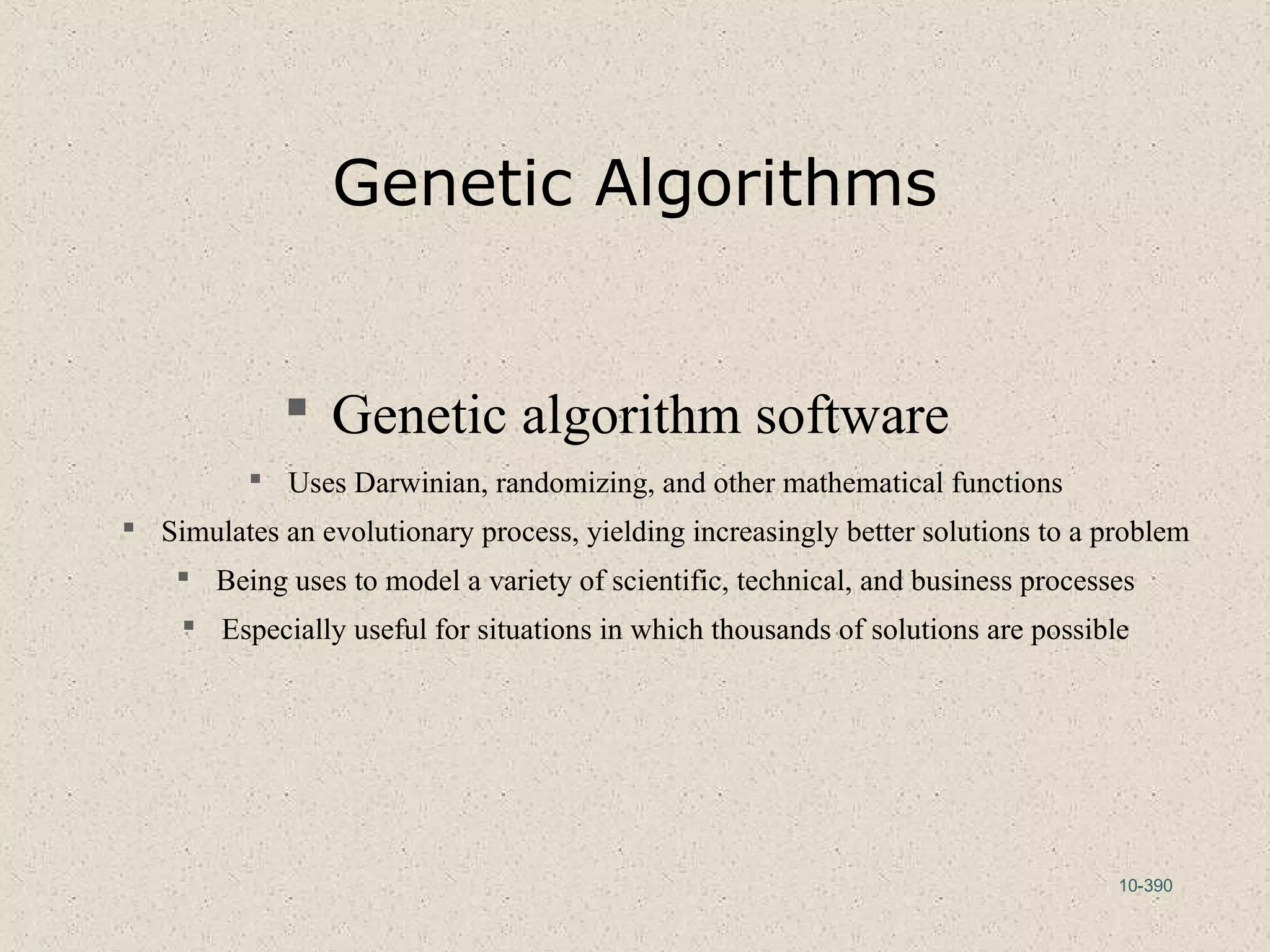 10-390
Genetic Algorithms
 Genetic algorithm software
 Uses Darwinian, randomizing, and other mathematical functions
 Simulates an evolutionary process, yielding increasingly better solutions to a problem
 Being uses to model a variety of scientific, technical, and business processes
 Especially useful for situations in which thousands of solutions are possible
 