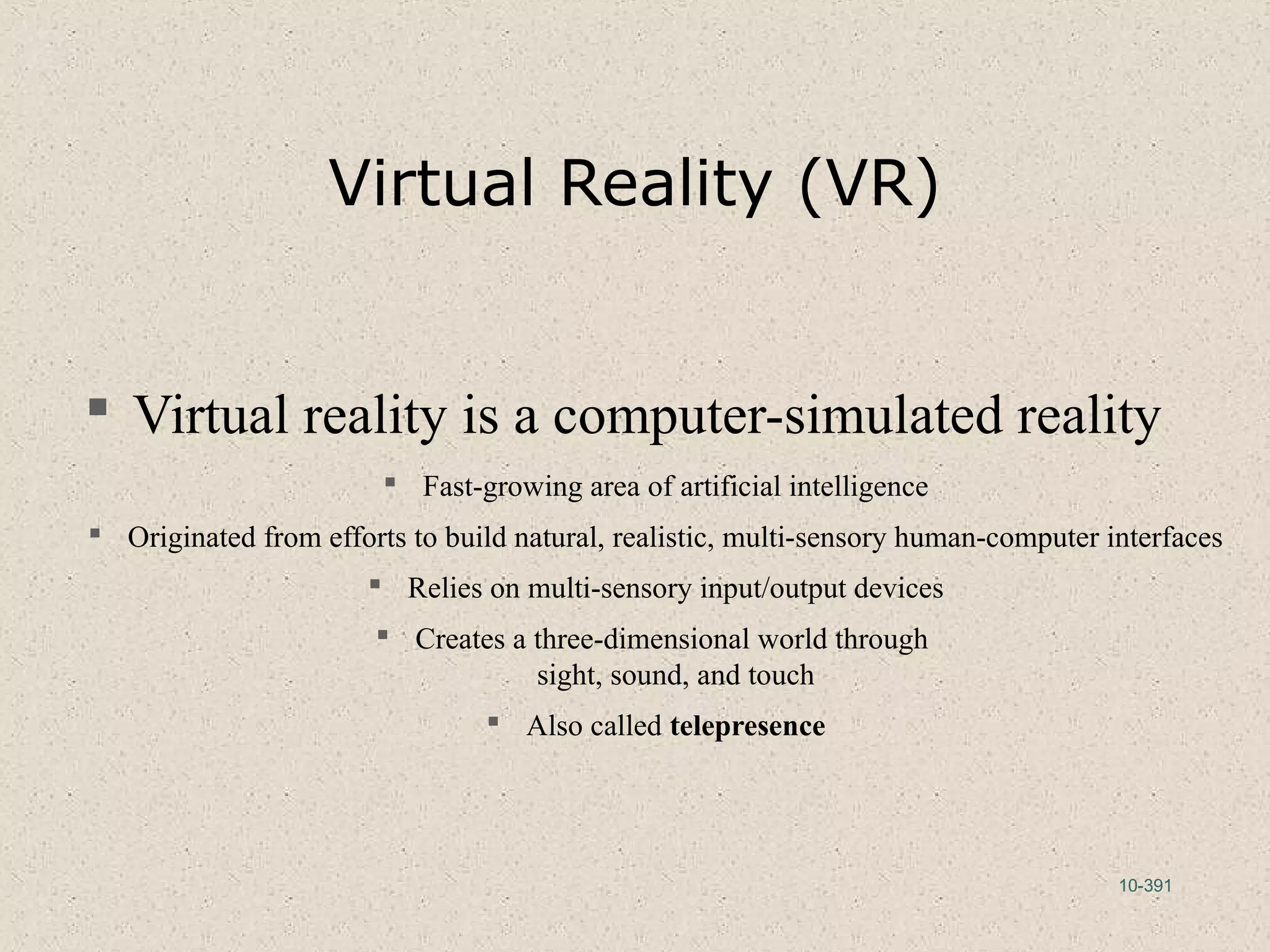 10-391
Virtual Reality (VR)
 Virtual reality is a computer-simulated reality
 Fast-growing area of artificial intelligence
 Originated from efforts to build natural, realistic, multi-sensory human-computer interfaces
 Relies on multi-sensory input/output devices
 Creates a three-dimensional world through
sight, sound, and touch
 Also called telepresence
 