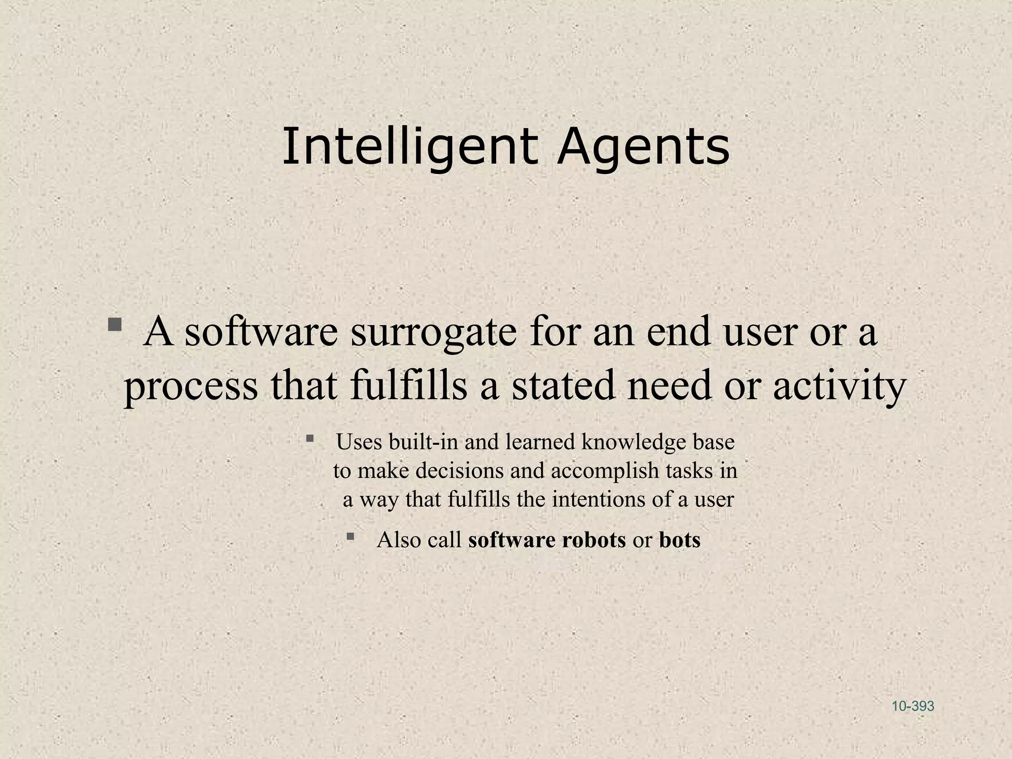 10-393
Intelligent Agents
 A software surrogate for an end user or a
process that fulfills a stated need or activity
 Uses built-in and learned knowledge base
to make decisions and accomplish tasks in
a way that fulfills the intentions of a user
 Also call software robots or bots
 