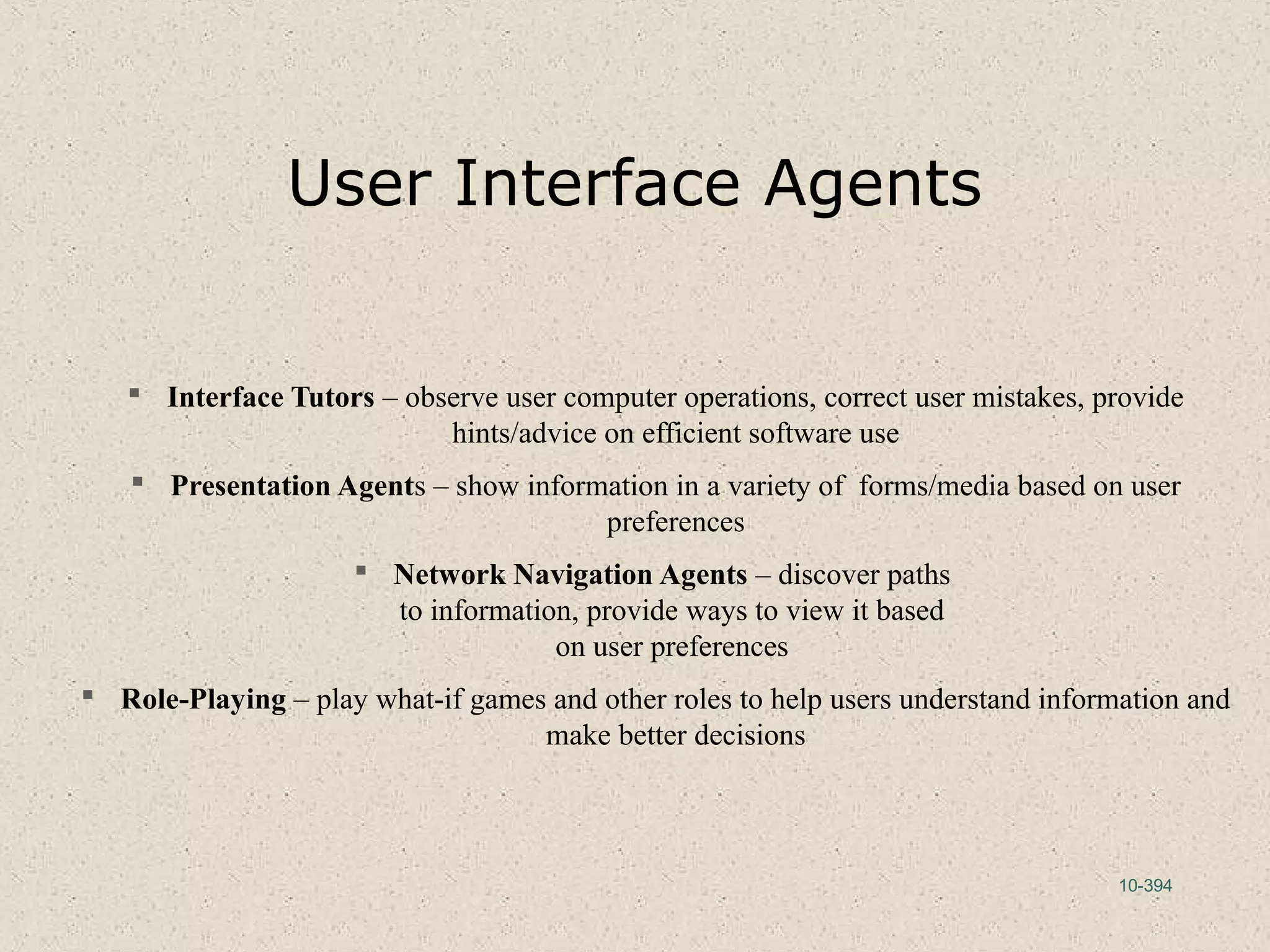 10-394
User Interface Agents
 Interface Tutors – observe user computer operations, correct user mistakes, provide
hints/advice on efficient software use
 Presentation Agents – show information in a variety of forms/media based on user
preferences
 Network Navigation Agents – discover paths
to information, provide ways to view it based
on user preferences
 Role-Playing – play what-if games and other roles to help users understand information and
make better decisions
 