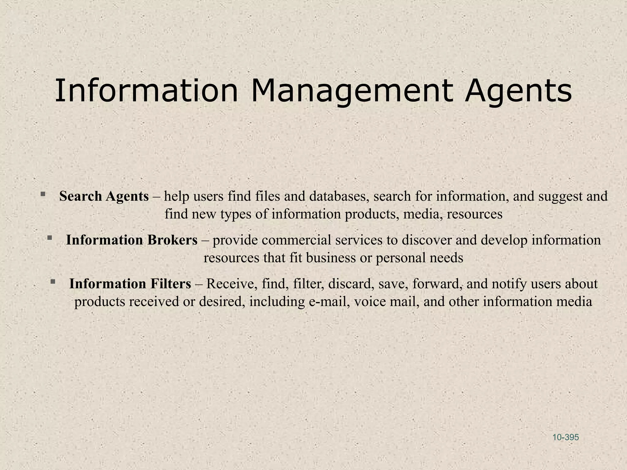 10-395
Information Management Agents
 Search Agents – help users find files and databases, search for information, and suggest and
find new types of information products, media, resources
 Information Brokers – provide commercial services to discover and develop information
resources that fit business or personal needs
 Information Filters – Receive, find, filter, discard, save, forward, and notify users about
products received or desired, including e-mail, voice mail, and other information media
 