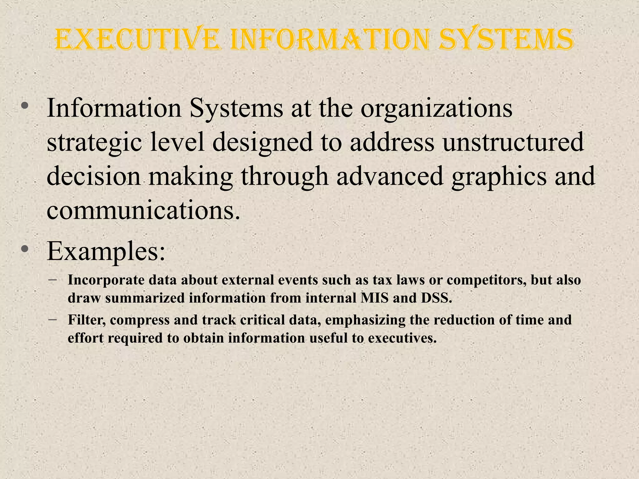executIve InforMatIon SySteMS
• Information Systems at the organizations
strategic level designed to address unstructured
decision making through advanced graphics and
communications.
• Examples:
– Incorporate data about external events such as tax laws or competitors, but also
draw summarized information from internal MIS and DSS.
– Filter, compress and track critical data, emphasizing the reduction of time and
effort required to obtain information useful to executives.
 