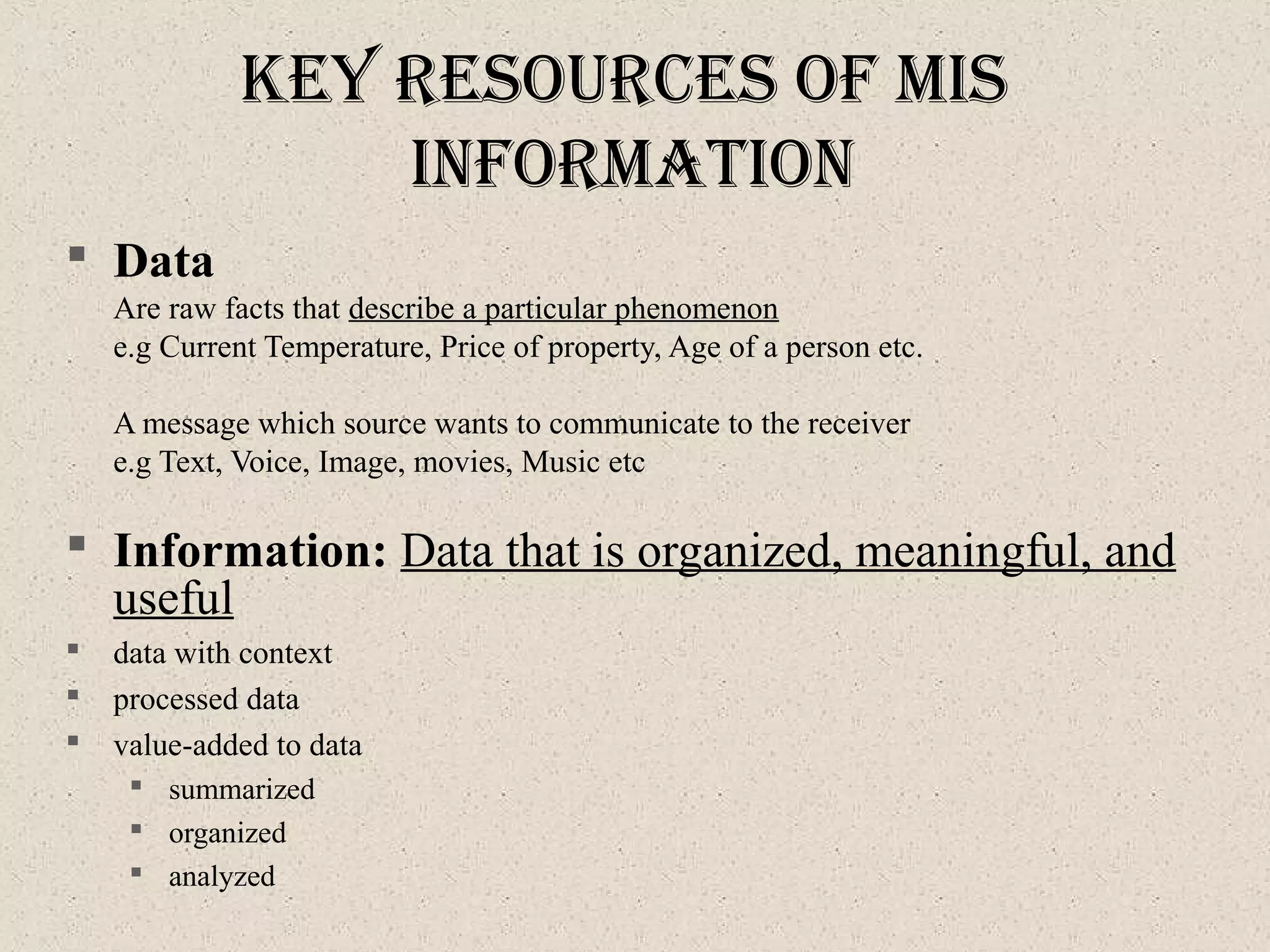 Key reSourceS of MIS
InforMatIon
 Data
Are raw facts that describe a particular phenomenon
e.g Current Temperature, Price of property, Age of a person etc.
A message which source wants to communicate to the receiver
e.g Text, Voice, Image, movies, Music etc
 Information: Data that is organized, meaningful, and
useful
 data with context
 processed data
 value-added to data
 summarized
 organized
 analyzed
 