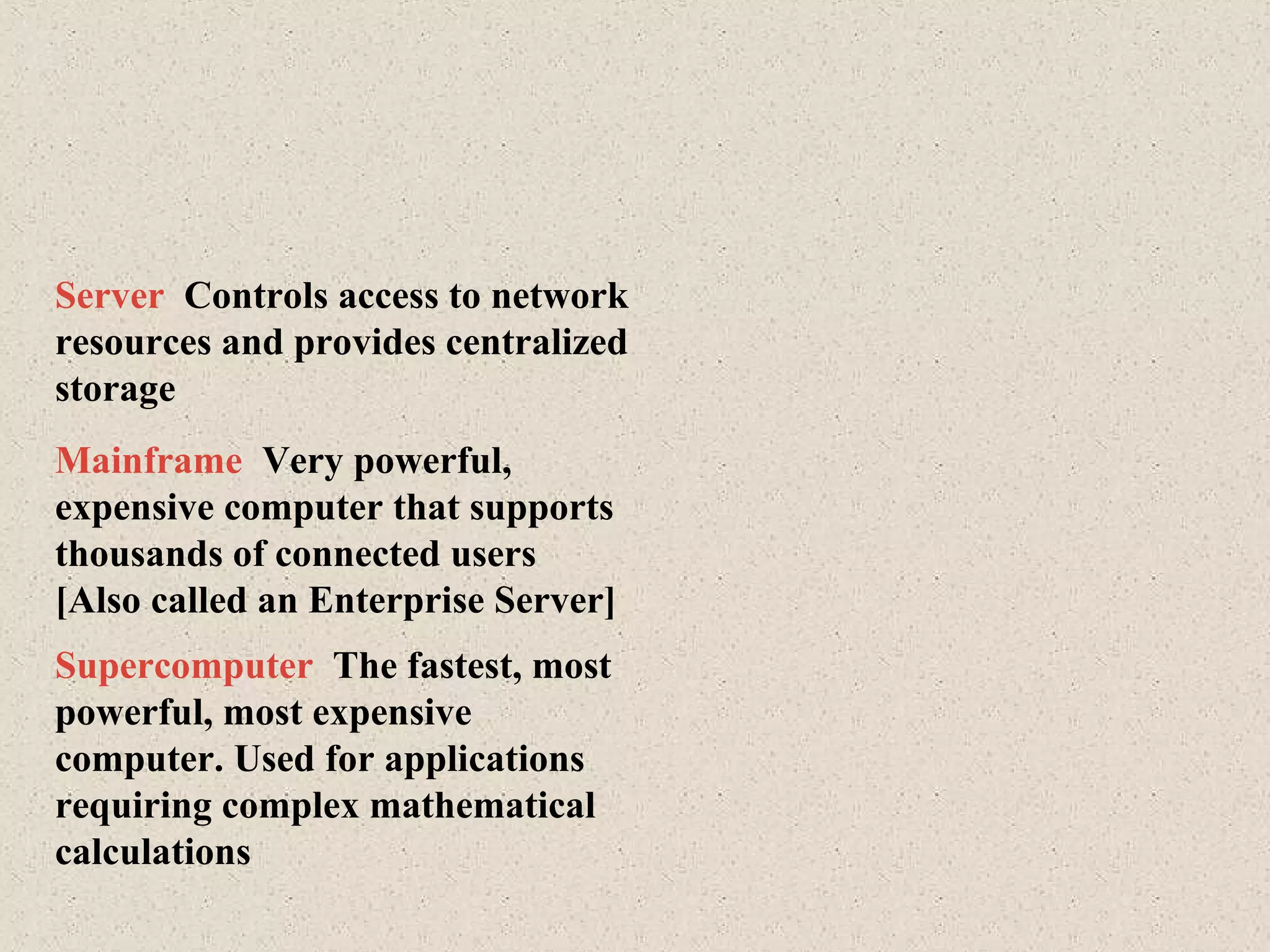 Mainframe Very powerful,
expensive computer that supports
thousands of connected users
[Also called an Enterprise Server]
Supercomputer The fastest, most
powerful, most expensive
computer. Used for applications
requiring complex mathematical
calculations
Server Controls access to network
resources and provides centralized
storage
 
