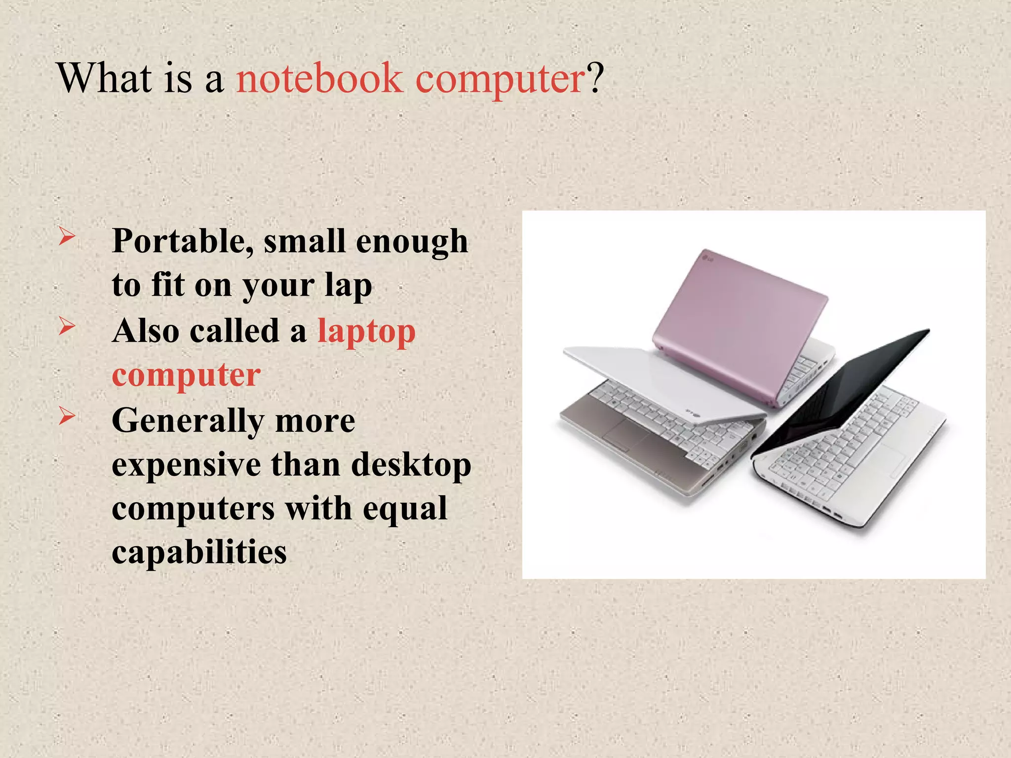 What is a notebook computer?
 Portable, small enough
to fit on your lap
 Also called a laptop
computer
 Generally more
expensive than desktop
computers with equal
capabilities
 