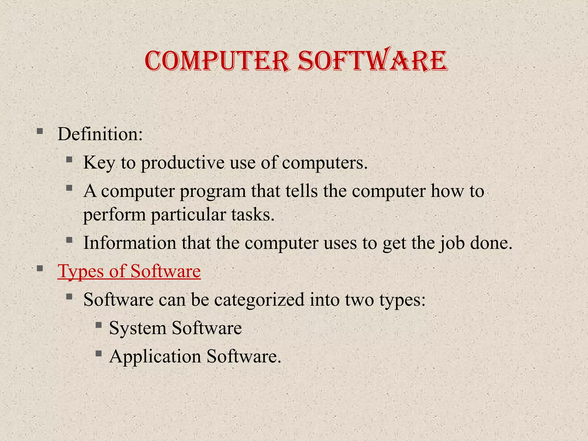 coMputer SoftWare
 Definition:
 Key to productive use of computers.
 A computer program that tells the computer how to
perform particular tasks.
 Information that the computer uses to get the job done.
 Types of Software
 Software can be categorized into two types:
 System Software
 Application Software.
 