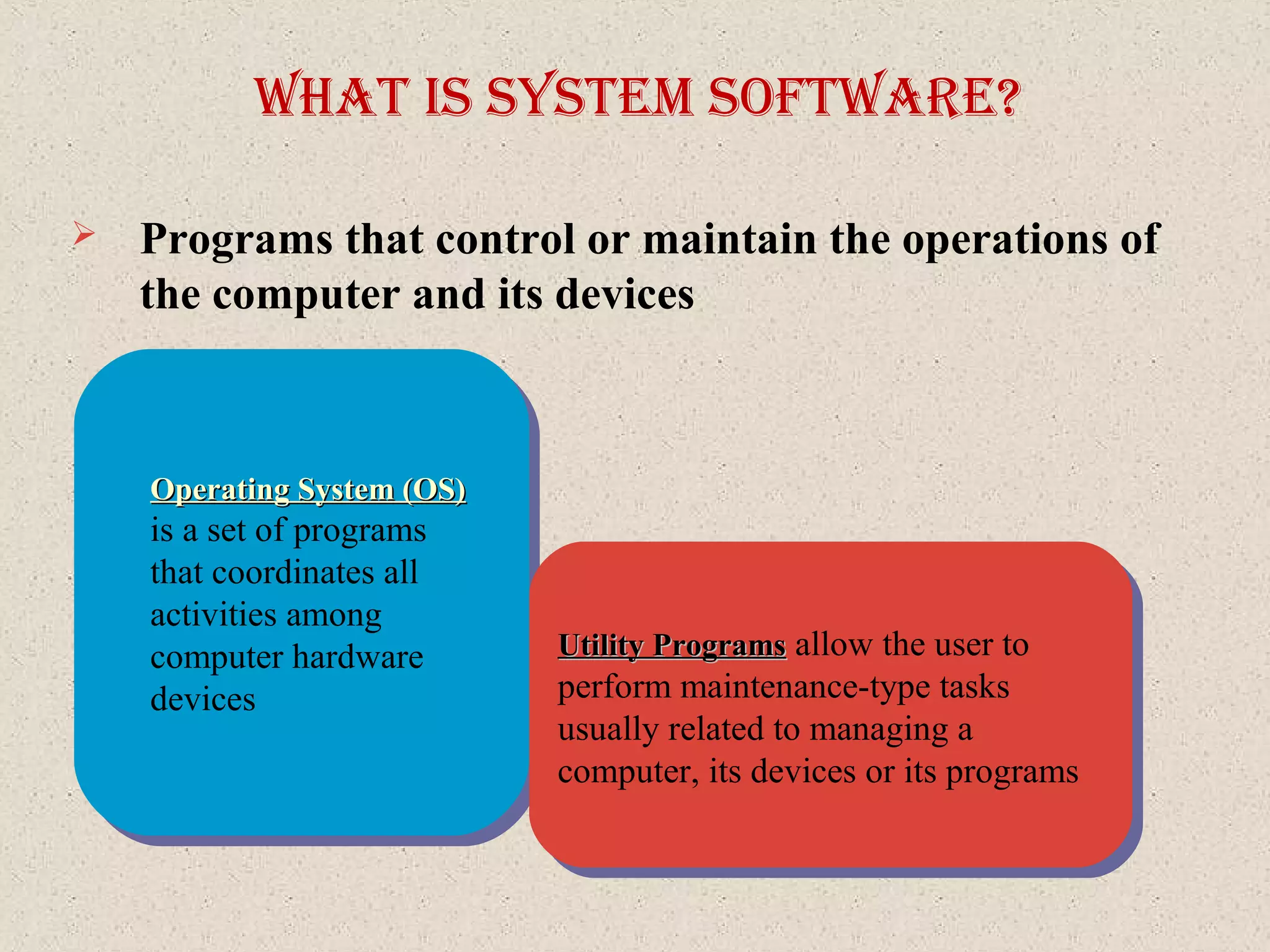What IS SySteM SoftWare?
Operating System (OS)Operating System (OS)
is a set of programs
that coordinates all
activities among
computer hardware
devices
Operating System (OS)Operating System (OS)
is a set of programs
that coordinates all
activities among
computer hardware
devices
Utility ProgramsUtility Programs allow the user to
perform maintenance-type tasks
usually related to managing a
computer, its devices or its programs
Utility ProgramsUtility Programs allow the user to
perform maintenance-type tasks
usually related to managing a
computer, its devices or its programs
 Programs that control or maintain the operations of
the computer and its devices
 