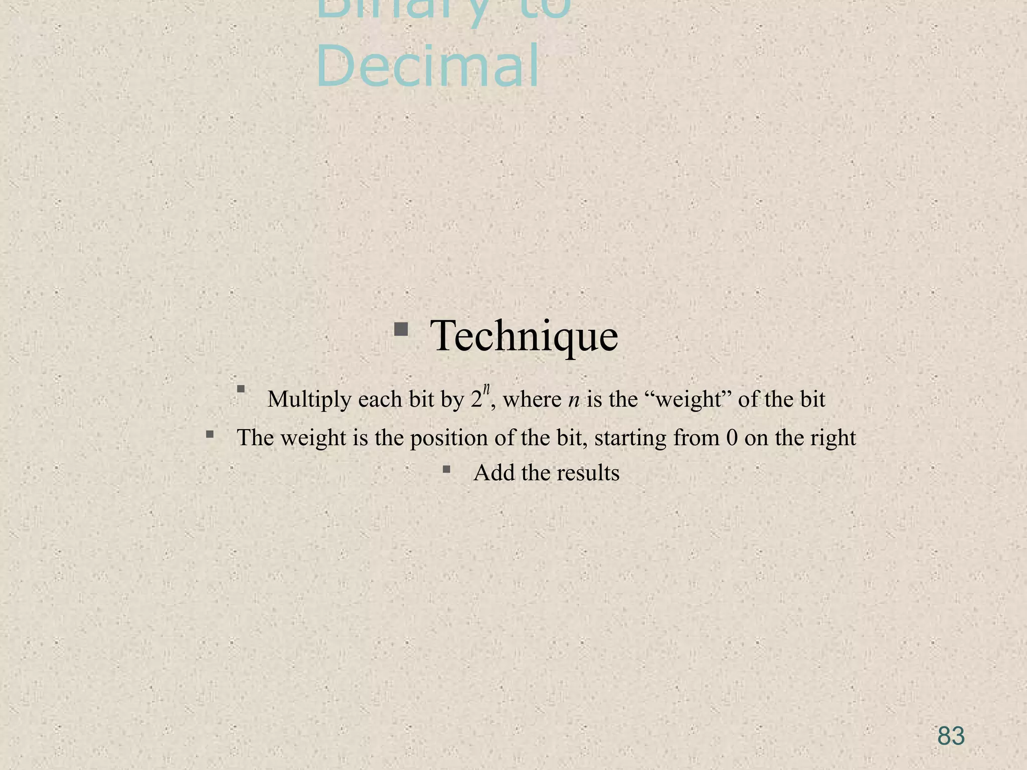 Binary to
Decimal
 Technique
 Multiply each bit by 2
n
, where n is the “weight” of the bit
 The weight is the position of the bit, starting from 0 on the right
 Add the results
83
 
