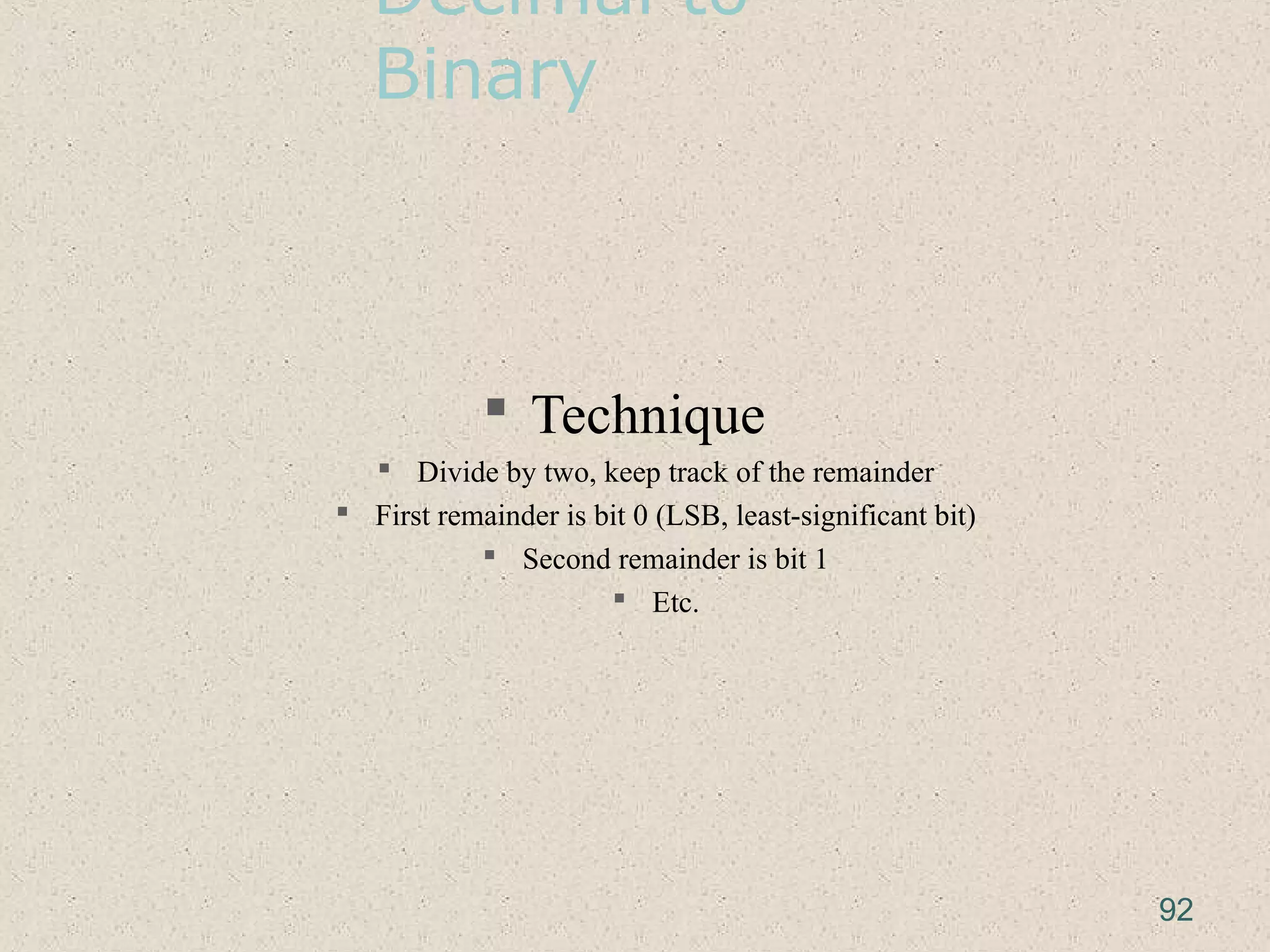 Decimal to
Binary
 Technique
 Divide by two, keep track of the remainder
 First remainder is bit 0 (LSB, least-significant bit)
 Second remainder is bit 1
 Etc.
92
 