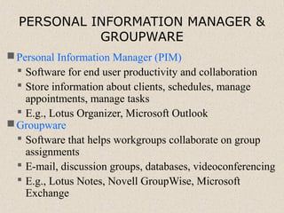 PERSONAL INFORMATION MANAGER &
GROUPWARE
Personal Information Manager (PIM)
 Software for end user productivity and collaboration
 Store information about clients, schedules, manage
appointments, manage tasks
 E.g., Lotus Organizer, Microsoft Outlook
Groupware
 Software that helps workgroups collaborate on group
assignments
 E-mail, discussion groups, databases, videoconferencing
 E.g., Lotus Notes, Novell GroupWise, Microsoft
Exchange
 