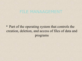 FILE MANAAGEMENT
 Part of the operating system that controls the
creation, deletion, and access of files of data and
programs
 