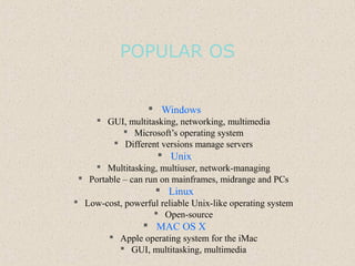 POPULAR OS
 Windows
 GUI, multitasking, networking, multimedia
 Microsoft’s operating system
 Different versions manage servers
 Unix
 Multitasking, multiuser, network-managing
 Portable – can run on mainframes, midrange and PCs
 Linux
 Low-cost, powerful reliable Unix-like operating system
 Open-source
 MAC OS X
 Apple operating system for the iMac
 GUI, multitasking, multimedia
 