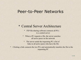 6-195
Peer-to-Peer Networks
 Central Server Architecture
 P2P file-sharing software connects all PCs
to a central server
 When a PC requests a file, the server searches
all active peers on the network
 The server sends the requesting PC a list of
links to all active peers who have the file
 Clicking a link connects the two PCs and automatically transfers the file to the
requesting PC
 