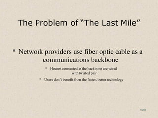 6-203
The Problem of “The Last Mile”
 Network providers use fiber optic cable as a
communications backbone
 Houses connected to the backbone are wired
with twisted pair
 Users don’t benefit from the faster, better technology
 