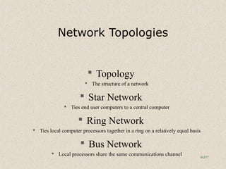 6-217
Network Topologies
 Topology
 The structure of a network
 Star Network
 Ties end user computers to a central computer
 Ring Network
 Ties local computer processors together in a ring on a relatively equal basis
 Bus Network
 Local processors share the same communications channel
 