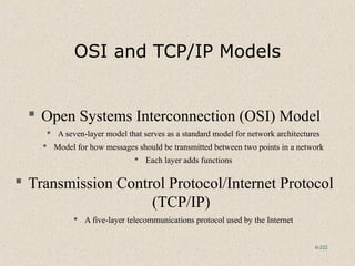 6-222
OSI and TCP/IP Models
 Open Systems Interconnection (OSI) Model
 A seven-layer model that serves as a standard model for network architectures
 Model for how messages should be transmitted between two points in a network
 Each layer adds functions
 Transmission Control Protocol/Internet Protocol
(TCP/IP)
 A five-layer telecommunications protocol used by the Internet
 