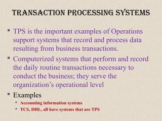 tranSactIon proceSSIng SySteMS
 TPS is the important examples of Operations
support systems that record and process data
resulting from business transactions.
 Computerized systems that perform and record
the daily routine transactions necessary to
conduct the business; they serve the
organization’s operational level
 Examples
 Accounting information systems
 TCS, DHL, all have systems that are TPS
 