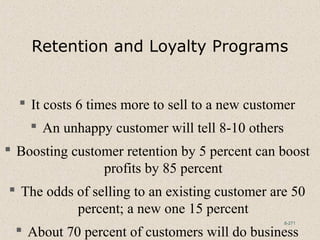 8-271
Retention and Loyalty Programs
 It costs 6 times more to sell to a new customer
 An unhappy customer will tell 8-10 others
 Boosting customer retention by 5 percent can boost
profits by 85 percent
 The odds of selling to an existing customer are 50
percent; a new one 15 percent
 About 70 percent of customers will do business
 