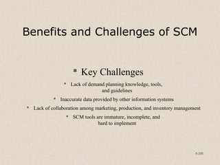 8-298
Benefits and Challenges of SCM
 Key Challenges
 Lack of demand planning knowledge, tools,
and guidelines
 Inaccurate data provided by other information systems
 Lack of collaboration among marketing, production, and inventory management
 SCM tools are immature, incomplete, and
hard to implement
 