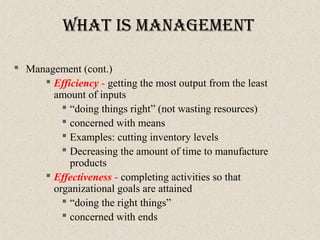 What IS ManageMent
 Management (cont.)
 Efficiency - getting the most output from the least
amount of inputs
 “doing things right” (not wasting resources)
 concerned with means
 Examples: cutting inventory levels
 Decreasing the amount of time to manufacture
products
 Effectiveness - completing activities so that
organizational goals are attained
 “doing the right things”
 concerned with ends
 