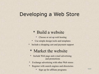 9-321
Developing a Web Store
 Build a website
 Choose or set up web hosting
 Use simple design tools and templates
 Include a shopping cart and payment support
 Market the website
 Include Web page and e-mail advertising
and promotions
 Exchange advertising with other Web stores
 Register with search engines and directories
 Sign up for affiliate programs
 