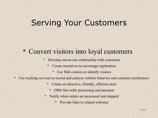 9-322
Serving Your Customers
 Convert visitors into loyal customers
 Develop one-to-one relationship with customers
 Create incentives to encourage registration
 Use Web cookies to identify visitors
 Use tracking services to record and analyze website behavior and customer preferences
 Create an attractive, friendly, efficient store
 Offer fast order processing and payment
 Notify when orders are processed and shipped
 Provide links to related websites
 
