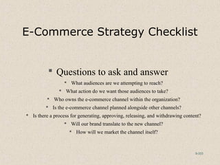 9-333
E-Commerce Strategy Checklist
 Questions to ask and answer
 What audiences are we attempting to reach?
 What action do we want those audiences to take?
 Who owns the e-commerce channel within the organization?
 Is the e-commerce channel planned alongside other channels?
 Is there a process for generating, approving, releasing, and withdrawing content?
 Will our brand translate to the new channel?
 How will we market the channel itself?
 