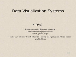 10-351
Data Visualization Systems
 DVS
 Represents complex data using interactive,
three-dimensional graphical forms
(charts, graphs, maps)
 Helps users interactively sort, subdivide, combine, and organize data while it is in its
graphical form
 
